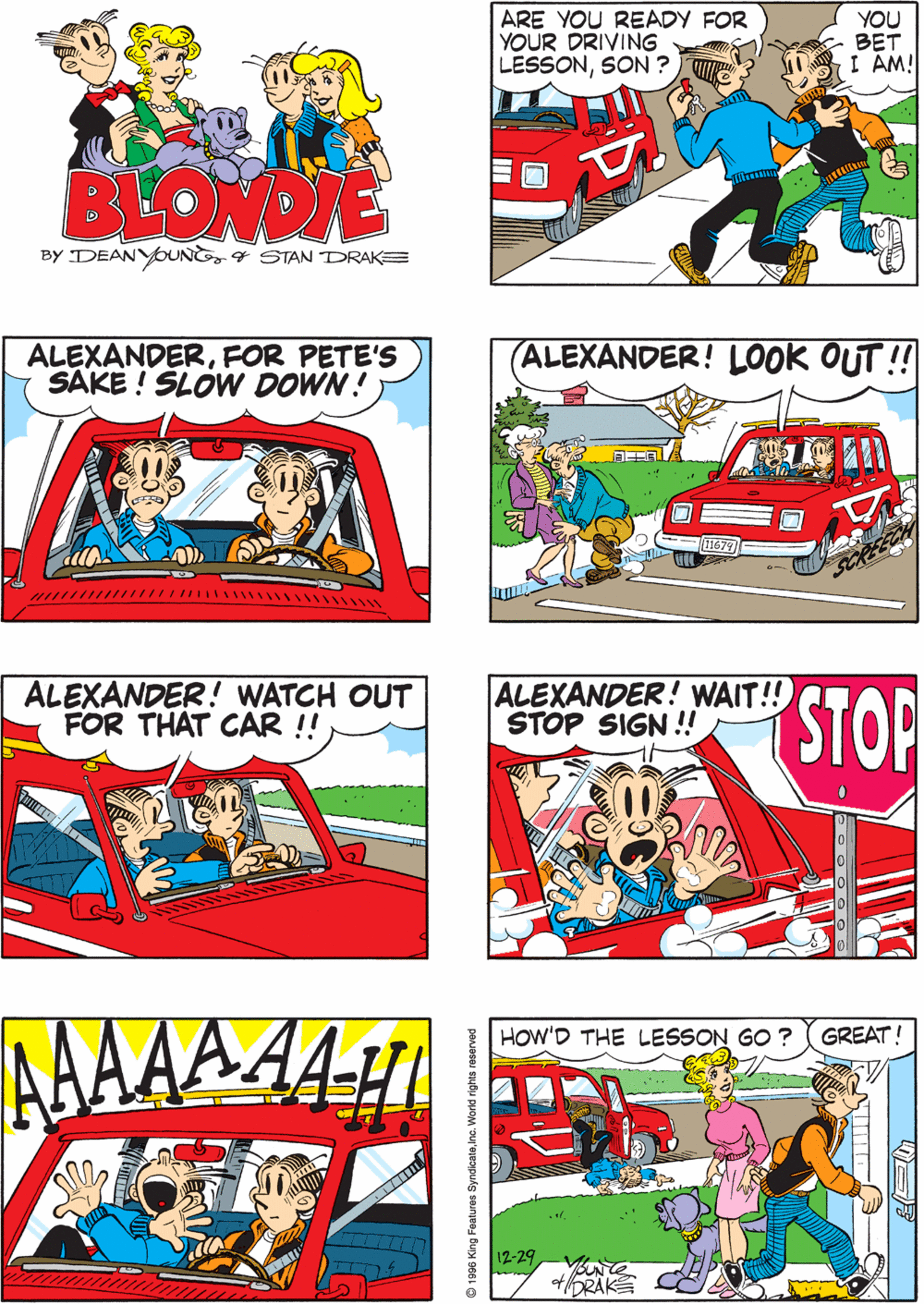 Fictional character OCR: ARE YOU READY FOR YOUR DRIVING LESSONSON ? YOU BET I AM! NOW BE SURE AND LOOK BOTH WAYS WHEN YOU BACK OUT OKAYDAD BLONDIE BY DEANYOUNG4 STAN DRAKE ALEXANDERFOR PETE'S SAKE ! SLOW DOWN ! (ALEXANDER! LOOK OUT!! ALEXANDER! WATCH OUT FOR THAT CAR !! ALEXANDER! WAIT!! STOP SIGN !! STOPAAA AAAA-!H HOW'D THE LESSON GO ? GREAT! 12-29 ARE YOU READY FOR YOUR DRIVING LESSONSON ? YOU BET I AM! NOW BE SURE AND LOOK BOTH WAYS WHEN YOU BACK OUT OKAYDAD BLONDIE BY DEANYOUNG4 STAN DRAKE ALEXANDERFOR PETE'S SAKE ! SLOW DOWN ! (ALEXANDER! LOOK OUT!! ALEXANDER! WATCH OUT FOR THAT CAR !! ALEXANDER! WAIT!! STOP SIGN !! STOPAAA AAAA-!H HOW'D THE LESSON GO ? GREAT! 12-29