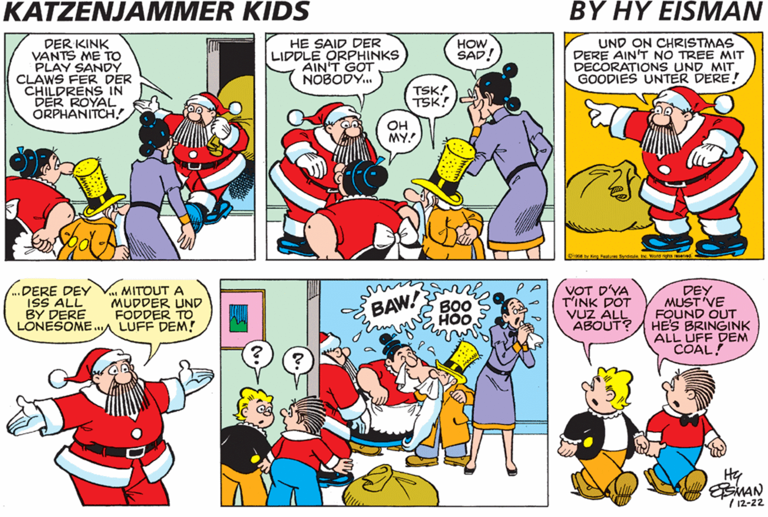 Comic book OCR: KATZENJAMMER KIDS BY HY EISMAN DER KINK VANTS ME TO PLAY SANDY CLAWS FER DER CHILDRENS IN DER ROYAL ORPHANITCH! HE SAID DER LIDDLE ORPHINKS AIN'T GOT NOBODÝ. HOW SAD! UND ON CHRISTMAS DERE AIN'T NO TREE MIT DECORATIONS UND MIT GOODIES UNTER DERE! TSK! TSK! OH MY.! ynticalehe. Wierd rights re .DERE DEY ISS ALL BY DERE LONESOME.A LUFF DEM! V MITOUT A MUDDER UND FODDER TO VOT D'YA T'INK DOT VUZ ALL ABOUT? DEY MUST VE FOUND OUT HE'S BRINGINK ALL UFF DEM COAL! BAW BO0 HOO Hy EMAN / 12-22 KATZENJAMMER KIDS BY HY EISMAN DER KINK VANTS ME TO PLAY SANDY CLAWS FER DER CHILDRENS IN DER ROYAL ORPHANITCH! HE SAID DER LIDDLE ORPHINKS AIN'T GOT NOBODÝ. HOW SAD! UND ON CHRISTMAS DERE AIN'T NO TREE MIT DECORATIONS UND MIT GOODIES UNTER DERE! TSK! TSK! OH MY.! ynticalehe. Wierd rights re .DERE DEY ISS ALL BY DERE LONESOME.A LUFF DEM! V MITOUT A MUDDER UND FODDER TO VOT D'YA T'INK DOT VUZ ALL ABOUT? DEY MUST VE FOUND OUT HE'S BRINGINK ALL UFF DEM COAL! BAW BO0 HOO Hy EMAN / 12-22