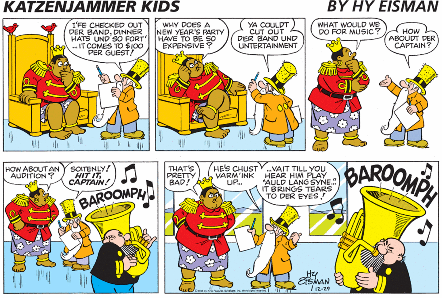 Art OCR: KATZENJAMMER KIDS BY HY EISMAN WHAT WOULD WE DO FOR MUSIC? I'FE CHECKED OUT DER BANDDINNER HATS UND'SO FORT' ... IT COMES TO $10O PER GUEST! WHY DOES A NEW YEAR'S PARTY HAVE TO BE SO EXPENSIVE ? YA COULDT CUT OUT DER BAND UND UNTERTAINMENT HOW ABOUDT DER CAPTAIN? HE'S CHUST VARM'INK UP. BAROOMP SOITENLY! HIT ITCAPTAIN! THAT'S PRETTY BAD! .VAIT TILL YOU HEAR HIM PLAY "AULD LANG SYNE. IT BRINGS TEARS TO DER EYES! HOW ABOUTAN AUDITION ? BAROOMPH Hy ESMAN T12-29 Orse oy ng Faatires SyndceIne. Wasd rigti wed H KATZENJAMMER KIDS BY HY EISMAN WHAT WOULD WE DO FOR MUSIC? I'FE CHECKED OUT DER BANDDINNER HATS UND'SO FORT' ... IT COMES TO $10O PER GUEST! WHY DOES A NEW YEAR'S PARTY HAVE TO BE SO EXPENSIVE ? YA COULDT CUT OUT DER BAND UND UNTERTAINMENT HOW ABOUDT DER CAPTAIN? HE'S CHUST VARM'INK UP. BAROOMP SOITENLY! HIT ITCAPTAIN! THAT'S PRETTY BAD! .VAIT TILL YOU HEAR HIM PLAY "AULD LANG SYNE. IT BRINGS TEARS TO DER EYES! HOW ABOUTAN AUDITION ? BAROOMPH Hy ESMAN T12-29 Orse oy ng Faatires SyndceIne. Wasd rigti wed H