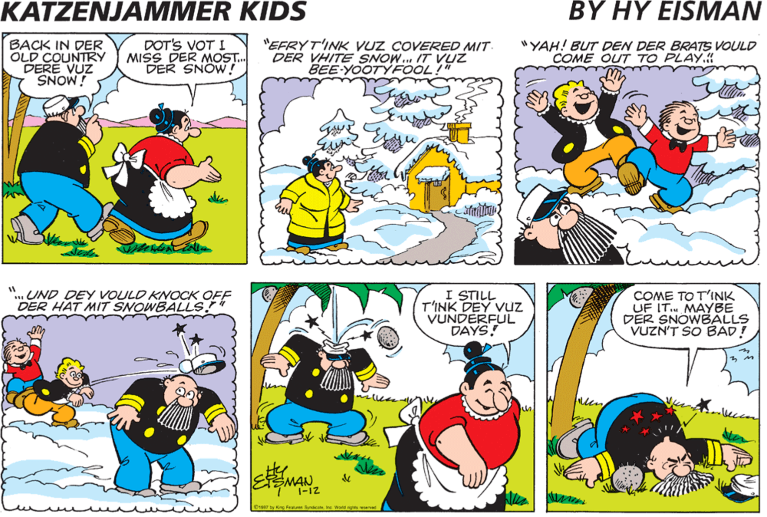 Yellow OCR: KATZENJAMMER KIDS BY HY EISMAN BACK IN DER OLD COUNTRY DERE VUZ DOT'S VOT I MISS DER MOST. DER SNOW! "EFRYT'INK VUZ COVERED MIT DER VHITE SNOW... 17T VUZ BEE-YOOTYFOOL!" "YAH! BUT DEN DER BRATS VOULD COME OUT TO PLAY. i MONS "..UND DEY VOULD KNOCK OFF DER HAT MIT SNOWBALLS! I STILL T'INK DEY Vuz VUNDERFUL DAYS! COME TO T'INK UF IT. MAYBE DER SNOWBALLS VUZN'T SO BAD! leccm MAN KATZENJAMMER KIDS BY HY EISMAN BACK IN DER OLD COUNTRY DERE VUZ DOT'S VOT I MISS DER MOST. DER SNOW! "EFRYT'INK VUZ COVERED MIT DER VHITE SNOW... 17T VUZ BEE-YOOTYFOOL!" "YAH! BUT DEN DER BRATS VOULD COME OUT TO PLAY. i MONS "..UND DEY VOULD KNOCK OFF DER HAT MIT SNOWBALLS! I STILL T'INK DEY Vuz VUNDERFUL DAYS! COME TO T'INK UF IT. MAYBE DER SNOWBALLS VUZN'T SO BAD! leccm MAN