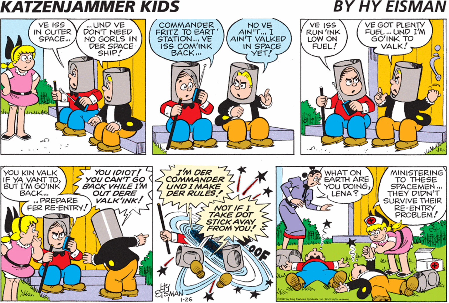 Organism OCR: KATZENJAMMER KIDS BY HY EISMAN VE ISS IN OUTER SPACE. ...UND VE DON'T NEED NO GORLS IN DER SPACE SHIP! COMMANDER FRITZ TO EART' STATION... VE Iss COM'INK BÁCK... NO VE AIN'T.. I AIN'T VALKED IN SPACE YET! VE ISS RUN 'INK LOW ON FUEL! VE GOT PLENTY FUEL . UND I'M GO?INK TO VALK! YOU KIN VALK IF YA VANT TOBUT I'M GO'INK BACK. .. PREPARE FER RE-ENTRY! YOU IDIOT! YOU CAN'T G? BACK VHILE I'M OUT DERE VALK'INK! I'M DER COMMANDER UND I MAKE DER RULËS! WHAT ON EARTH ARE YOU DOINGLENA ? MINISTERING TO THESE SPACEMEN ... THEY DIDN'T SURVIVE THEIR RE-ENTRY PROBLEM! NOT IF I TAKE DOT STICK AVAY FROM YOU! OOF ETSMAN 1-26 OraR7 hy King alu Synaa inc World rghrs reserved KATZENJAMMER KIDS BY HY EISMAN VE ISS IN OUTER SPACE. ...UND VE DON'T NEED NO GORLS IN DER SPACE SHIP! COMMANDER FRITZ TO EART' STATION... VE Iss COM'INK BÁCK... NO VE AIN'T.. I AIN'T VALKED IN SPACE YET! VE ISS RUN 'INK LOW ON FUEL! VE GOT PLENTY FUEL . UND I'M GO?INK TO VALK! YOU KIN VALK IF YA VANT TOBUT I'M GO'INK BACK. .. PREPARE FER RE-ENTRY! YOU IDIOT! YOU CAN'T G? BACK VHILE I'M OUT DERE VALK'INK! I'M DER COMMANDER UND I MAKE DER RULËS! WHAT ON EARTH ARE YOU DOINGLENA ? MINISTERING TO THESE SPACEMEN ... THEY DIDN'T SURVIVE THEIR RE-ENTRY PROBLEM! NOT IF I TAKE DOT STICK AVAY FROM YOU! OOF ETSMAN 1-26 OraR7 hy King alu Synaa inc World rghrs reserved