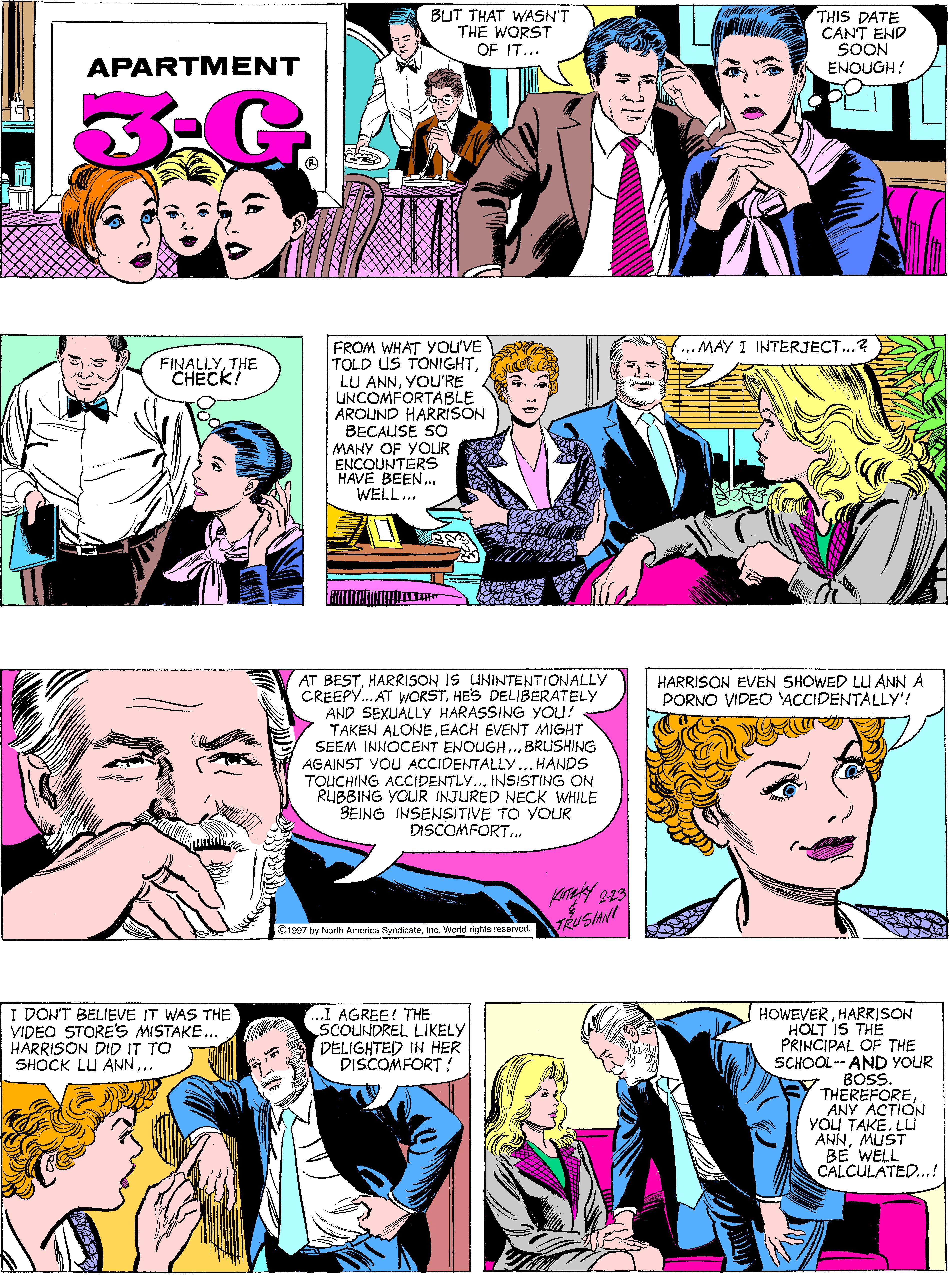 Font OCR: BUT THAT WASN'T THE WORST OF IT... THIS DATE CANT END SOON ENOUGH! APARTMENT FROM WHAT You'VE TOLD US TONIGHTYOU'RE UNCOMFORTABLE AROUND HARRISON BECAUSE SO MANY OF YOUR ENCOUNTERS HAVE BEEN.. WELL.. .. MAY I INTERJECT...? FINALLYTHE CHECK! AT BESTHARRISON IS LUNINTENTIONALLY CREEPY. AT WORSTHES DELIBERATELY AND SEXUALLY HARASSING YOU! TAKEN ALONEEACH EVENT MIGHT SEEM INNOCENT ENOUGH.. BRUSHING HARRISON EVEN SHOWED LU ANN A PORNO VIDEO ACCIDENTALLY'! AGAINST YOU ACCIDENTALLY... HANDS TOUCHING ACCIDENTLY... INSISTING ON RUBBING YOUR INJURED NECK WHILE BEING INSENSITIVE TO YOUR DISCOMFORT.. TRUSANI ©1997 by North America SyndicateInc. Worid rights reserved. I DON'T BELIEVE IT WAS THE VIDEO STORE'S MISTAKE. HÅRRISON DID IT TO SHOCK LU ANN.. ..1 AGREE! THE SCOUNDREL LIKELY DELIGHTED IN HER DISCOMFORT! HOWEVERHARRISON HOLT IS THE PRINCIPAL OF THE SCHOOL-- AND YOUR BOSS THEREFOREANY ACTION YOU TAKELL ANNMUST BE WELL CALCULATED.! BUT THAT WASN'T THE WORST OF IT... THIS DATE CANT END SOON ENOUGH! APARTMENT FROM WHAT You'VE TOLD US TONIGHTLU ANNYOU'RE UNCOMFORTABLE AROUND HARRISON BECAUSE SO MANY OF YOUR ENCOUNTERS HAVE BEEN.. WELL.. .. MAY I INTERJECT...? FINALLYTHE CHECK! AT BESTHARRISON IS LUNINTENTIONALLY CREEPY. AT WORSTHES DELIBERATELY AND SEXUALLY HARASSING YOU! TAKEN ALONEEACH EVENT MIGHT SEEM INNOCENT ENOUGH.. BRUSHING HARRISON EVEN SHOWED LU ANN A PORNO VIDEO ACCIDENTALLY'! AGAINST YOU ACCIDENTALLY... HANDS TOUCHING ACCIDENTLY... INSISTING ON RUBBING YOUR INJURED NECK WHILE BEING INSENSITIVE TO YOUR DISCOMFORT.. TRUSANI ©1997 by North America SyndicateInc. Worid rights reserved. I DON'T BELIEVE IT WAS THE VIDEO STORE'S MISTAKE. HÅRRISON DID IT TO SHOCK LU ANN.. ..1 AGREE! THE SCOUNDREL LIKELY DELIGHTED IN HER DISCOMFORT! HOWEVERHARRISON HOLT IS THE PRINCIPAL OF THE SCHOOL-- AND YOUR BOSS THEREFOREANY ACTION YOU TAKELL ANNMUST BE WELL CALCULATED.!