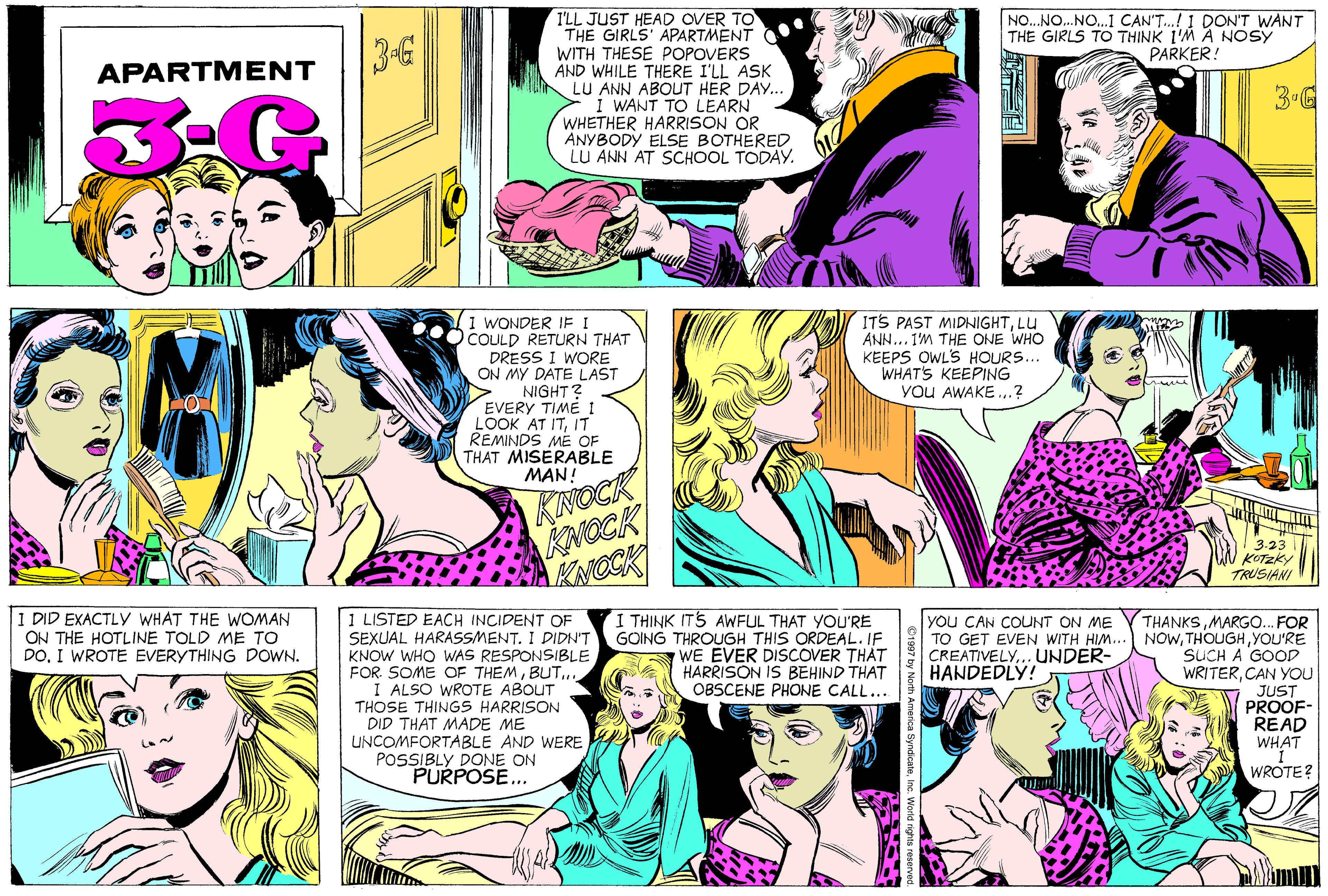 Cartoon OCR: T'LL JUST HEAD OVER TO THE GIRLS' APARTMENT WITH THESE POPOVERS AND WHILE THERE I'LL ASK LU ANN ABOUT HER DAY. i WANT TO LEARN WHETHER HARRISON OR ANYBODY ELSE BOTHERED LU ANN AT SCHOOL TODAY. 3-G NO...NO.NO.1 CAN'T.! 1 DON'T WANT THE GIRLS TO THINK 1'M A NOSY PARKER! APARTM ENT 3-G ITS PAST MIDNIGHTLU ANN... IM THE ONE WHO KEEPS OWL'S HOURS... WHAT'S KEEPING you AWAKE.? (1 WONDER IF I OCOULD RETURN THAT DRESS I WORE ON MY DATE LAST NIGHT? EVERY TIME 1 LOOK AT ITIT REMINDS ME OF THAT MISERABLE MAN! KINOCK KNOCK KNOCK 3-23 KOTZKY TRUSIANI 1 DID EXACTLY WHAT THE WOMAN ON THE HOTLINE TOLD ME TO DOI WROTE EVERYTHING DOWN. 1 LISTED EACH INCIDENT OF SEXUAL HARASSMENT. I DIDNT KNOW WHO WAS RESPONSIBLE FOR. SOME OF THEMBUT... I ALSO WROTE ABOUT THOSE THINGS HARRISON DID THAT MADE ME UNCOMFORTABLE AND WERE POSSIBLY DONE ON PURPOSE.. I THINK ITS AWFUL THAT YOU'RE GOING THROUGH THIS ORDEAL. IF WE EVER DISCOVER THAT HARRISON IS BEHIND THAT OBSCENE PHONE CALL... THANKSMARGO.. FOR NOWYOU'RE SUCH A GOOD WRITERCAN YOu JUST PROOF- READ WHAT you CAN COUNT ON ME TO GET EVEN WITH HIM.. CREATIVELY... UNDER- HANDEDLY! WROTE? T'LL JUST HEAD OVER TO THE GIRLS' APARTMENT WITH THESE POPOVERS AND WHILE THERE I'LL ASK LU ANN ABOUT HER DAY. i WANT TO LEARN WHETHER HARRISON OR ANYBODY ELSE BOTHERED LU ANN AT SCHOOL TODAY. 3-G NO...NO.NO.1 CAN'T.! 1 DON'T WANT THE GIRLS TO THINK 1'M A NOSY PARKER! APARTM ENT 3-G ITS PAST MIDNIGHTLU ANN... IM THE ONE WHO KEEPS OWL'S HOURS... WHAT'S KEEPING you AWAKE.? (1 WONDER IF I OCOULD RETURN THAT DRESS I WORE ON MY DATE LAST NIGHT? EVERY TIME 1 LOOK AT ITIT REMINDS ME OF THAT MISERABLE MAN! KINOCK KNOCK KNOCK 3-23 KOTZKY TRUSIANI 1 DID EXACTLY WHAT THE WOMAN ON THE HOTLINE TOLD ME TO DOI WROTE EVERYTHING DOWN. 1 LISTED EACH INCIDENT OF SEXUAL HARASSMENT. I DIDNT KNOW WHO WAS RESPONSIBLE FOR. SOME OF THEMBUT... I ALSO WROTE ABOUT THOSE THINGS HARRISON DID THAT MADE ME UNCOMFORTABLE AND WERE POSSIBLY DONE ON PURPOSE.. I THINK ITS AWFUL THAT YOU'RE GOING THROUGH THIS ORDEAL. IF WE EVER DISCOVER THAT HARRISON IS BEHIND THAT OBSCENE PHONE CALL... THANKSMARGO.. FOR NOWYOU'RE SUCH A GOOD WRITERCAN YOu JUST PROOF- READ WHAT you CAN COUNT ON ME TO GET EVEN WITH HIM.. CREATIVELY... UNDER- HANDEDLY! WROTE?