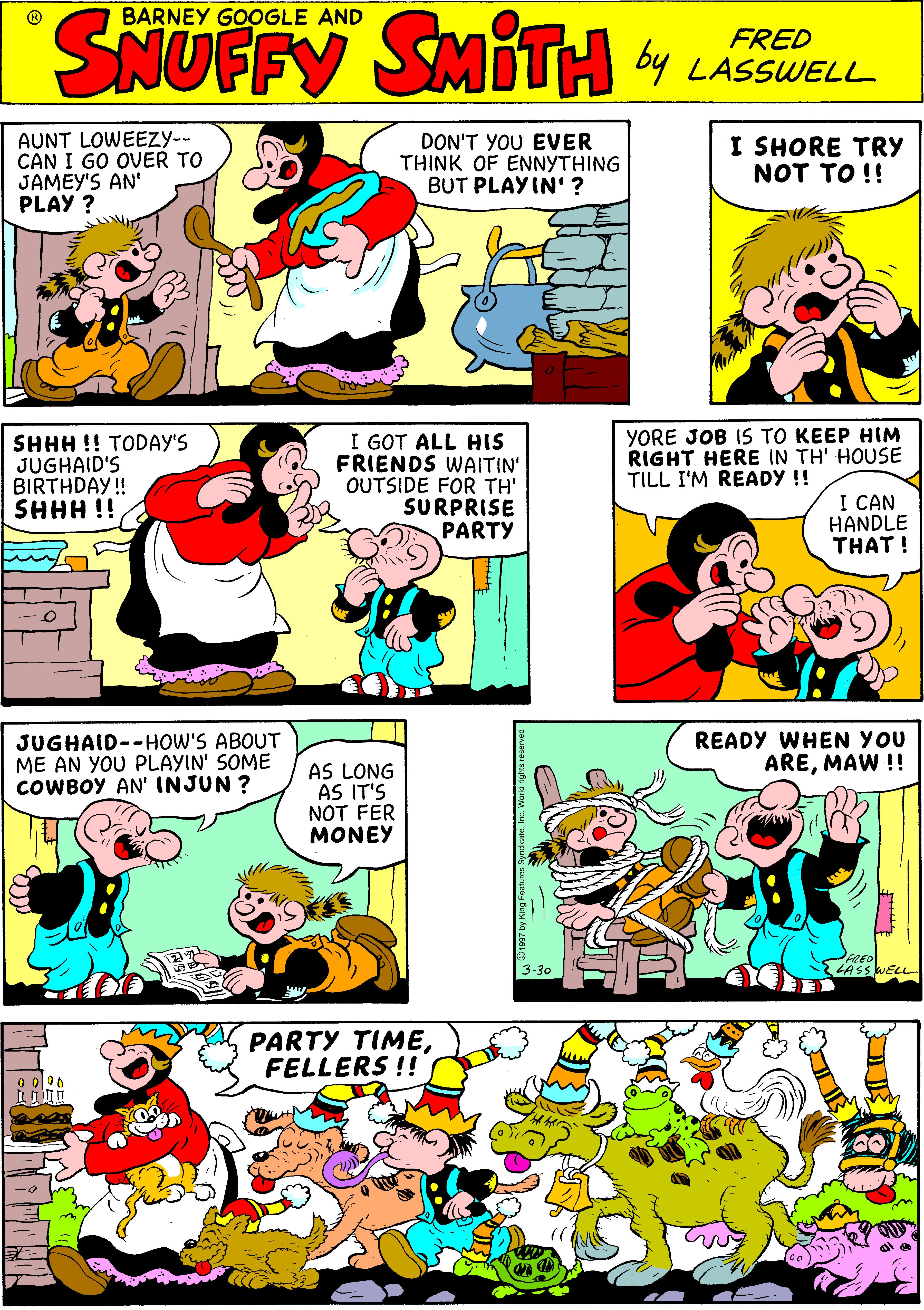 Fiction OCR: SNUFFY by SMITH BARNEY GOOGLE AND FRED LASSWELL AUNT LOWEEZY-- CAN I GO OVER TO JAMEY'S AN' PLAY ? DON'T YOU EVER THINK OF ENNYTHING BUT PLAYIN' ? I SHORE TRY NOT TO !! SHHH !! TODAY'S JUGHAID'S BIRTHDAY! SHHH !! I GOT ALL HIS FRIENDS WAITIN' OUTSIDE FOR TH' SURPRISE PARTY YORE JOB IS TO KEEP HIM RIGHT HERE IN TH' HOUSE TILL I'M READY !! I CAN HANDLE THAT ! JUGHAID--HOW'S ABOUT ME AN YOU PLAYIN' SOME COWBOY AN' INJUN ? READY WHEN YOU AREMAW !! AS LONG AS IT'S NOT FER MONEY 3-30 ASSWELL PARTY TIMEFELLERS !! SNUFFY by SMITH BARNEY GOOGLE AND FRED LASSWELL AUNT LOWEEZY-- CAN I GO OVER TO JAMEY'S AN' PLAY ? DON'T YOU EVER THINK OF ENNYTHING BUT PLAYIN' ? I SHORE TRY NOT TO !! SHHH !! TODAY'S JUGHAID'S BIRTHDAY! SHHH !! I GOT ALL HIS FRIENDS WAITIN' OUTSIDE FOR TH' SURPRISE PARTY YORE JOB IS TO KEEP HIM RIGHT HERE IN TH' HOUSE TILL I'M READY !! I CAN HANDLE THAT ! JUGHAID--HOW'S ABOUT ME AN YOU PLAYIN' SOME COWBOY AN' INJUN ? READY WHEN YOU AREMAW !! AS LONG AS IT'S NOT FER MONEY 3-30 ASSWELL PARTY TIMEFELLERS !!