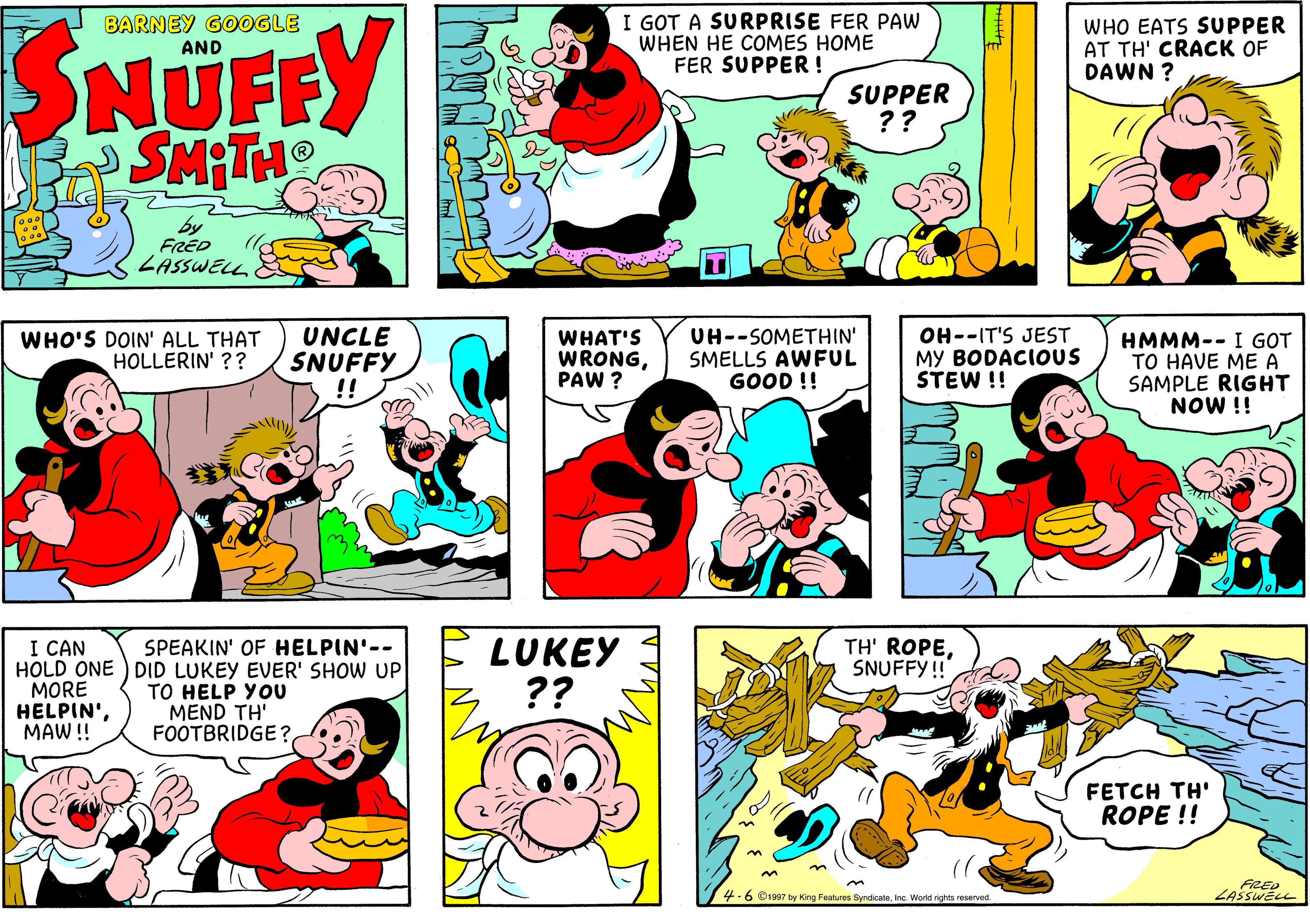 Sharing OCR: I GOT A SURPRISE FER PAW WHEN HE COMES HOME FER SUPPER ! SNÜFFY SMITHO BARNEY GOOGLE AND WHO EATS SUPPER AT TH' CRACK OF DAWN ? SUPPER ?? by FRED ZASSWELL WHO'S DOIN' ALL THAT HOLLERIN' ?? UNCLE SNUFFY !! WHAT'S WRONGPAW ? UH--SOMETHIN' SMELLS AWFUL GOOD !! OH--IT'S JEST MY BODACIOUS STEW !! HMMM-- I GOT TO HAVE ME A SAMPLE RIGHT NOW !! I CAN HOLD ONE ) DID LUKEY EVER' SHOW UP MORE HELPIN'MAW!! LUKEY ?? TH' ROPESNUFFY! SPEAKIN' OF HELPIN'-- TO HELP YOU MEND TH' FOOTBRIDGE ? FETCH TH' ROPE !! -6 C1907 by King Features SyndicateInc. World rights reserved I GOT A SURPRISE FER PAW WHEN HE COMES HOME FER SUPPER ! SNÜFFY SMITHO BARNEY GOOGLE AND WHO EATS SUPPER AT TH' CRACK OF DAWN ? SUPPER ?? by FRED ZASSWELL WHO'S DOIN' ALL THAT HOLLERIN' ?? UNCLE SNUFFY !! WHAT'S WRONGPAW ? UH--SOMETHIN' SMELLS AWFUL GOOD !! OH--IT'S JEST MY BODACIOUS STEW !! HMMM-- I GOT TO HAVE ME A SAMPLE RIGHT NOW !! I CAN HOLD ONE ) DID LUKEY EVER' SHOW UP MORE HELPIN'MAW!! LUKEY ?? TH' ROPESNUFFY! SPEAKIN' OF HELPIN'-- TO HELP YOU MEND TH' FOOTBRIDGE ? FETCH TH' ROPE !! -6 C1907 by King Features SyndicateInc. World rights reserved