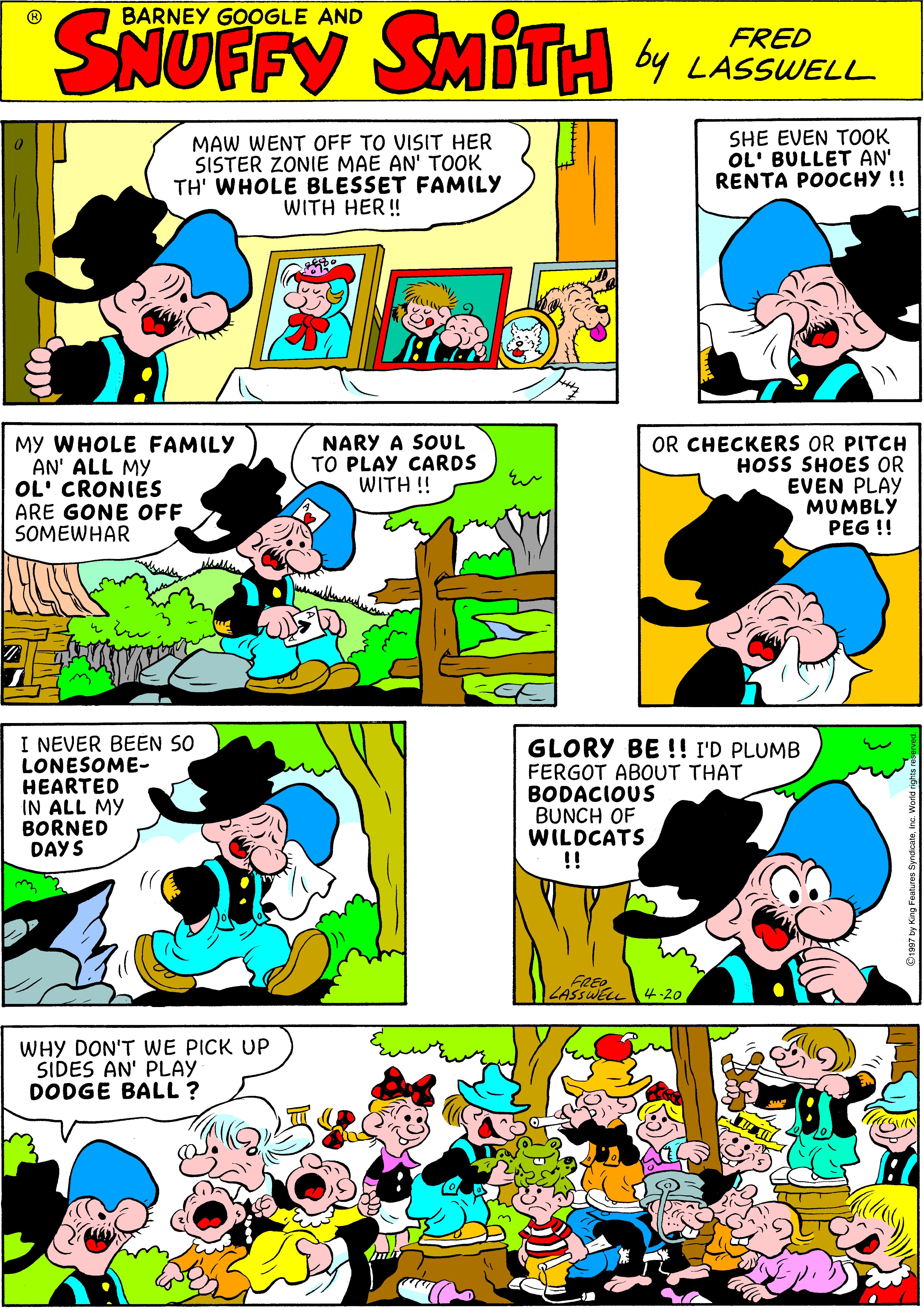 Comic book OCR: SNUFFY BARNEY GOOGLE AND SMITH 4 LASUELL FRED by MAW WENT OFF TO VISIT HER SISTER ZONIE MAE AN' TOOK TH' WHOLE BLESSET FAMILY WITH HER! SHE EVEN TOOK OL' BULLET AN' RENTA POOCHY !! MY WHOLE FAMILY AN' ALL MY OL' CRONIES ARE GONE OFF SOMEWHAR NARY A SOUL TO PLAY CARDS WITH !! OR CHECKERS OR PITCH HOSS SHOES OR EVEN PLAY MUMBLY PEG !! I NEVER BEEN SO LONESOME- HEARTED IN ALL MY BORNED DAYS GLORY BE !! I'D PLUMB FERGOT ABOUT THAT BODACIOUS BUNCH OF WILDCATS !! FREO LASSWEL 4-20 WHY DON'T WE PICK UP SIDES AN' PLAY DODGE BALL? SNUFFY BARNEY GOOGLE AND SMITH 4 LASUELL FRED by MAW WENT OFF TO VISIT HER SISTER ZONIE MAE AN' TOOK TH' WHOLE BLESSET FAMILY WITH HER! SHE EVEN TOOK OL' BULLET AN' RENTA POOCHY !! MY WHOLE FAMILY AN' ALL MY OL' CRONIES ARE GONE OFF SOMEWHAR NARY A SOUL TO PLAY CARDS WITH !! OR CHECKERS OR PITCH HOSS SHOES OR EVEN PLAY MUMBLY PEG !! I NEVER BEEN SO LONESOME- HEARTED IN ALL MY BORNED DAYS GLORY BE !! I'D PLUMB FERGOT ABOUT THAT BODACIOUS BUNCH OF WILDCATS !! FREO LASSWEL 4-20 WHY DON'T WE PICK UP SIDES AN' PLAY DODGE BALL?