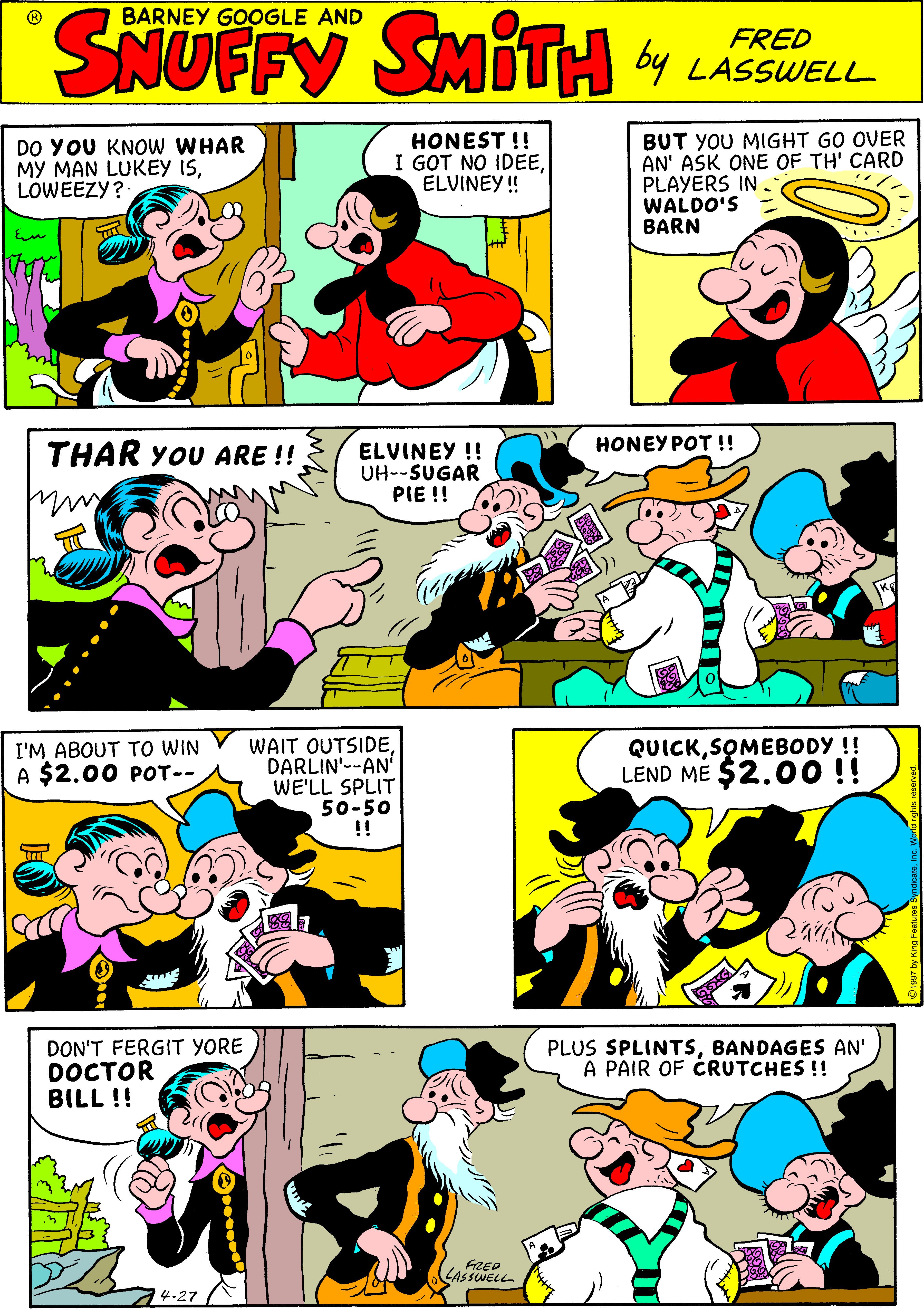 Font OCR: SNUFFY BARNEY GOOGLE AND SMITH 4 LAWELL FRED DO YOU KNOW WHAR MY MAN LUKEY ISLOWEEZY? HONEST !! I GOT NO IDEEELVINEY ! BUT YOU MIGHT GO OVER AN' ASK ONE OF TH' CARD PLAYERS IN WALDO'S BARN HONEY POT !! THAR YOU ARE !! ELVINEY !! UH--SUGAR PIE !! WAIT OUTSIDEDARLIN'--AN WE'LL SPLIT 50-50 !! QUICKSOMEBODY !! LEND ME $2.0O!! I'M ABOUT TO WIN A $2.00 POT-- DON'T FERGIT YORE DOCTOR BILL !! PLUS SPLINTSBANDAGES AN' A PAIR OF CRUTCHES !! FRED LASSWELL 4-27 SNUFFY BARNEY GOOGLE AND SMITH 4 LAWELL FRED DO YOU KNOW WHAR MY MAN LUKEY ISLOWEEZY? HONEST !! I GOT NO IDEEELVINEY ! BUT YOU MIGHT GO OVER AN' ASK ONE OF TH' CARD PLAYERS IN WALDO'S BARN HONEY POT !! THAR YOU ARE !! ELVINEY !! UH--SUGAR PIE !! WAIT OUTSIDEDARLIN'--AN WE'LL SPLIT 50-50 !! QUICKSOMEBODY !! LEND ME $2.0O!! I'M ABOUT TO WIN A $2.00 POT-- DON'T FERGIT YORE DOCTOR BILL !! PLUS SPLINTSBANDAGES AN' A PAIR OF CRUTCHES !! FRED LASSWELL 4-27