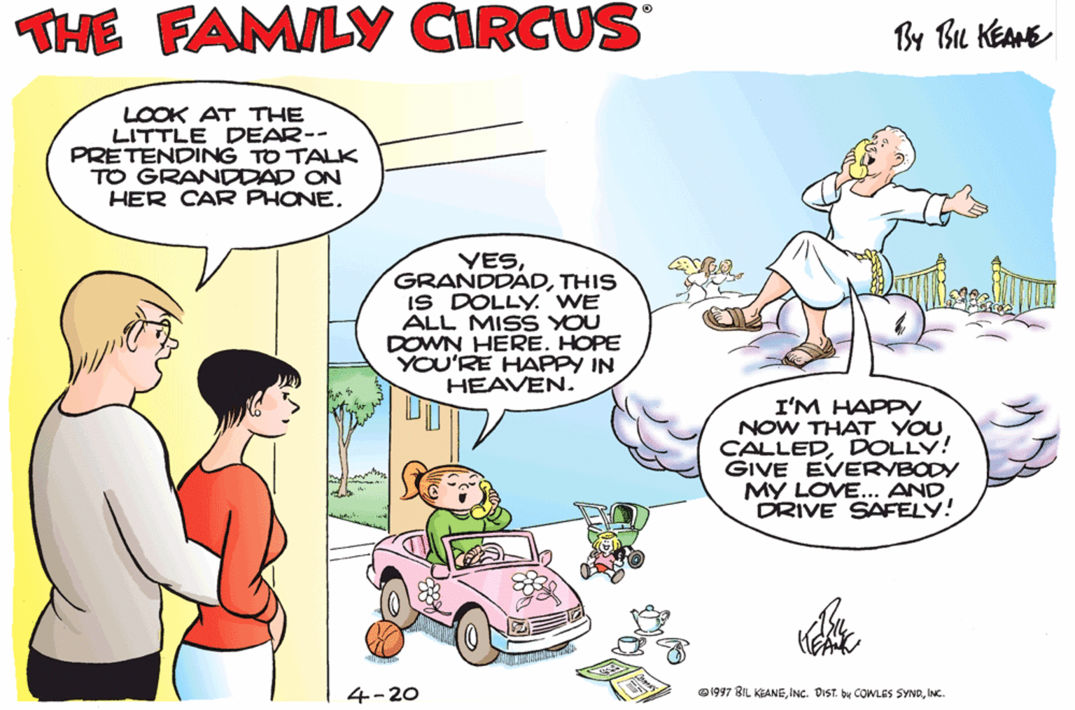 Font OCR: THE FAMILY CIRCUS By Bu KEANE LOOK AT THE LITTLE DEAR-- PRETENDING TO TALK TO GRANDDAD ON HER CAR PHONETHIS IS DOLLY. WE ALL MISS YOU DOWN HERE. HOPE YOU'RE HAPPY IN HEAVEN. I'M HAPPY NOW THAT YOU CALLEDDOLLY! GIVE EVERVBODY MY LOVE... AND DRIVE SAFELY! 4-20 e1997 BIL KEANEINC. THE FAMILY CIRCUS By Bu KEANE LOOK AT THE LITTLE DEAR-- PRETENDING TO TALK TO GRANDDAD ON HER CAR PHONETHIS IS DOLLY. WE ALL MISS YOU DOWN HERE. HOPE YOU'RE HAPPY IN HEAVEN. I'M HAPPY NOW THAT YOU CALLEDDOLLY! GIVE EVERVBODY MY LOVE... AND DRIVE SAFELY! 4-20 e1997 BIL KEANEINC. DIST. bu COWLES SYND