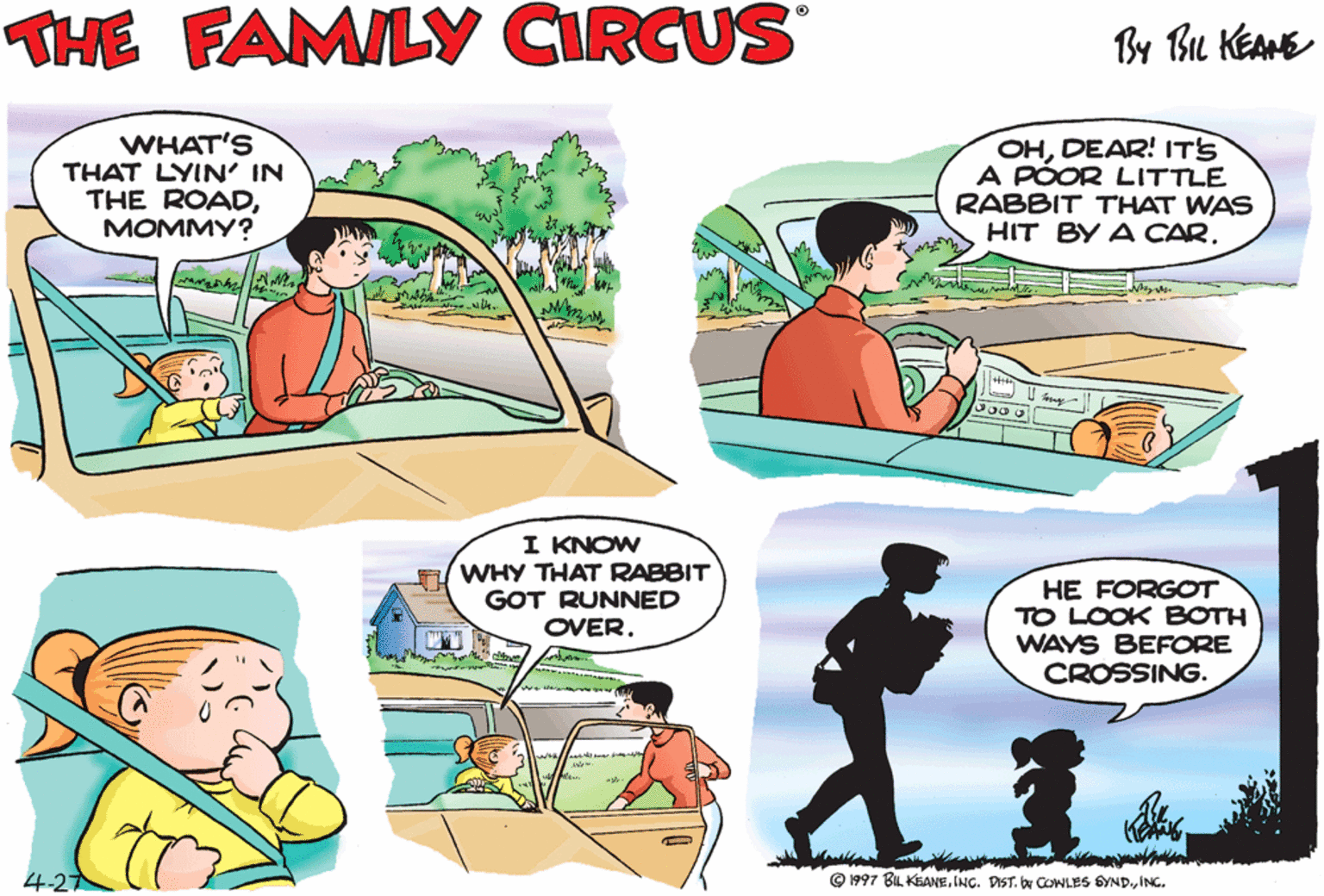 Sharing OCR: THE FAMILY CIRCUS By Bu KEAME WHAT'S THAT LYIN' IN THE ROADM????? OHDEAR! ITS A PÓOR LITTLE RABBIT THAT WAS HIT BY A CARI KNOW WHY THAT RABBIT GOT RUNNED OVER. HE FORGOT TO LOOK BOTH WAYS BEFORE CROSSING. 4-27 © 1997 BIL KEANEING. THE FAMILY CIRCUS By Bu KEAME WHAT'S THAT LYIN' IN THE ROADM????? OHDEAR! ITS A PÓOR LITTLE RABBIT THAT WAS HIT BY A CARI KNOW WHY THAT RABBIT GOT RUNNED OVER. HE FORGOT TO LOOK BOTH WAYS BEFORE CROSSING. 4-27 © 1997 BIL KEANEINC. DIST. by COWLES GYND.