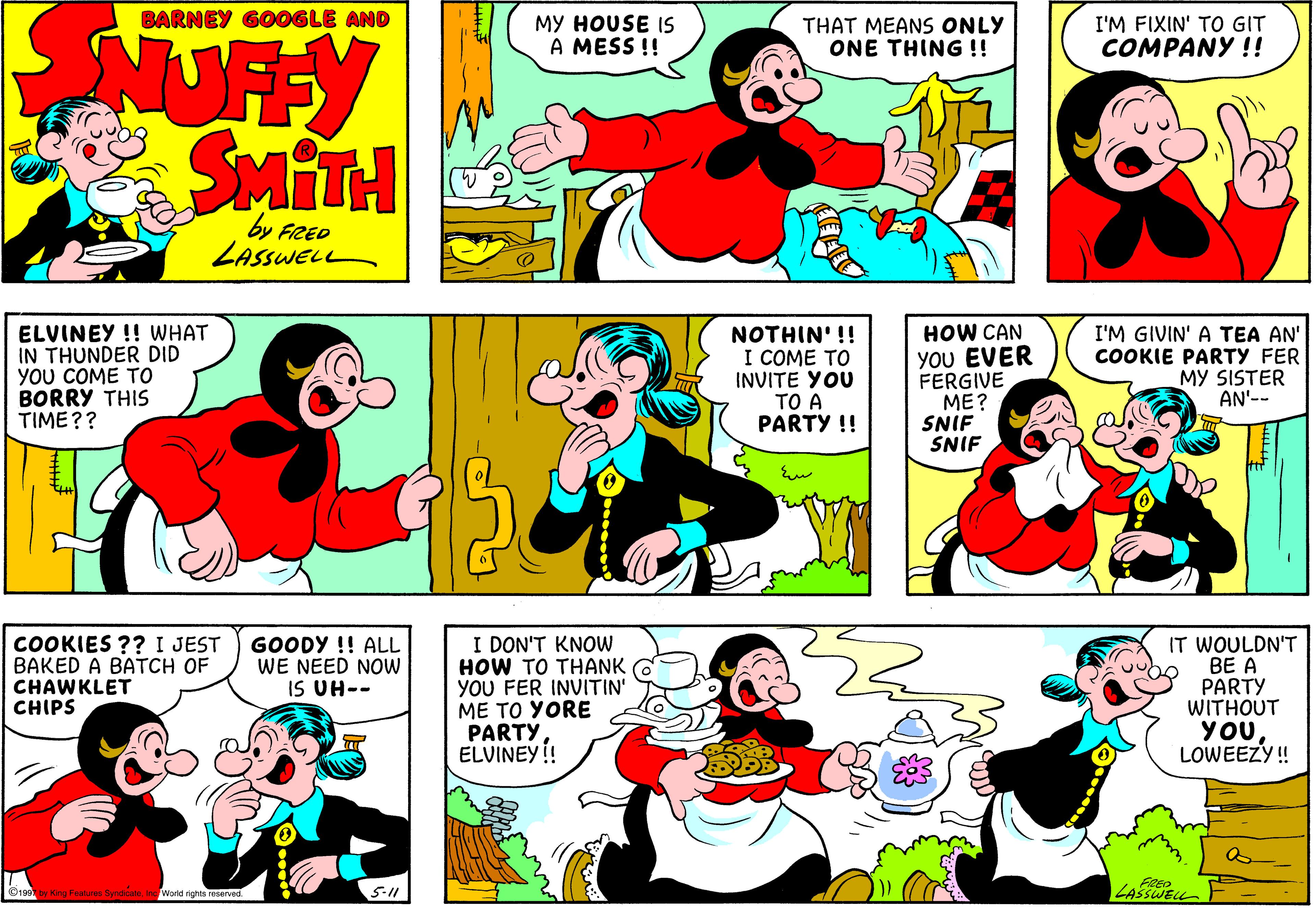 Product OCR: BARNEY GOOGLE AND MY HOUSE IS A MESS !! THAT MEANS ONLY ONE THING !! I'M FIXIN' TO GIT COMPANY !! NUFY SMITH by FRED LASSWEL ELVINEY !! WHAT IN THUNDER DID YOU COME TO BORRY THIS TIME?? NOTHIN' !! I COME ?? INVITE YOU TO A PARTY !! HOW CAN YOU EVER FERGIVE ME? SNIF SNIF I'M GIVIN' A TEA AN' COOKIE PARTY FER MY SISTER AN'-- COOKIES ?? I JEST BAKED A BATCH OF CHAWKLET CHIPS I DON'T KNOW HOW TO THANK YOU FER INVITIN' ME TO YORE PARTY ELVINEY ! GOODY !! ALL WE NEED NOW IS UH-- IT WOULDN'T BE A PARTY WITHOUT YOULOWEEZY! Ou by King Faature SyndesteFRED LASSWELL Inc World rights reserved. 5-11 BARNEY GOOGLE AND MY HOUSE IS A MESS !! THAT MEANS ONLY ONE THING !! I'M FIXIN' TO GIT COMPANY !! NUFY SMITH by FRED LASSWEL ELVINEY !! WHAT IN THUNDER DID YOU COME TO BORRY THIS TIME?? NOTHIN' !! I COME ?? INVITE YOU TO A PARTY !! HOW CAN YOU EVER FERGIVE ME? SNIF SNIF I'M GIVIN' A TEA AN' COOKIE PARTY FER MY SISTER AN'-- COOKIES ?? I JEST BAKED A BATCH OF CHAWKLET CHIPS I DON'T KNOW HOW TO THANK YOU FER INVITIN' ME TO YORE PARTY ELVINEY ! GOODY !! ALL WE NEED NOW IS UH-- IT WOULDN'T BE A PARTY WITHOUT YOULOWEEZY! Ou by King Faature SyndesteFRED LASSWELL Inc World rights reserved. 5-11
