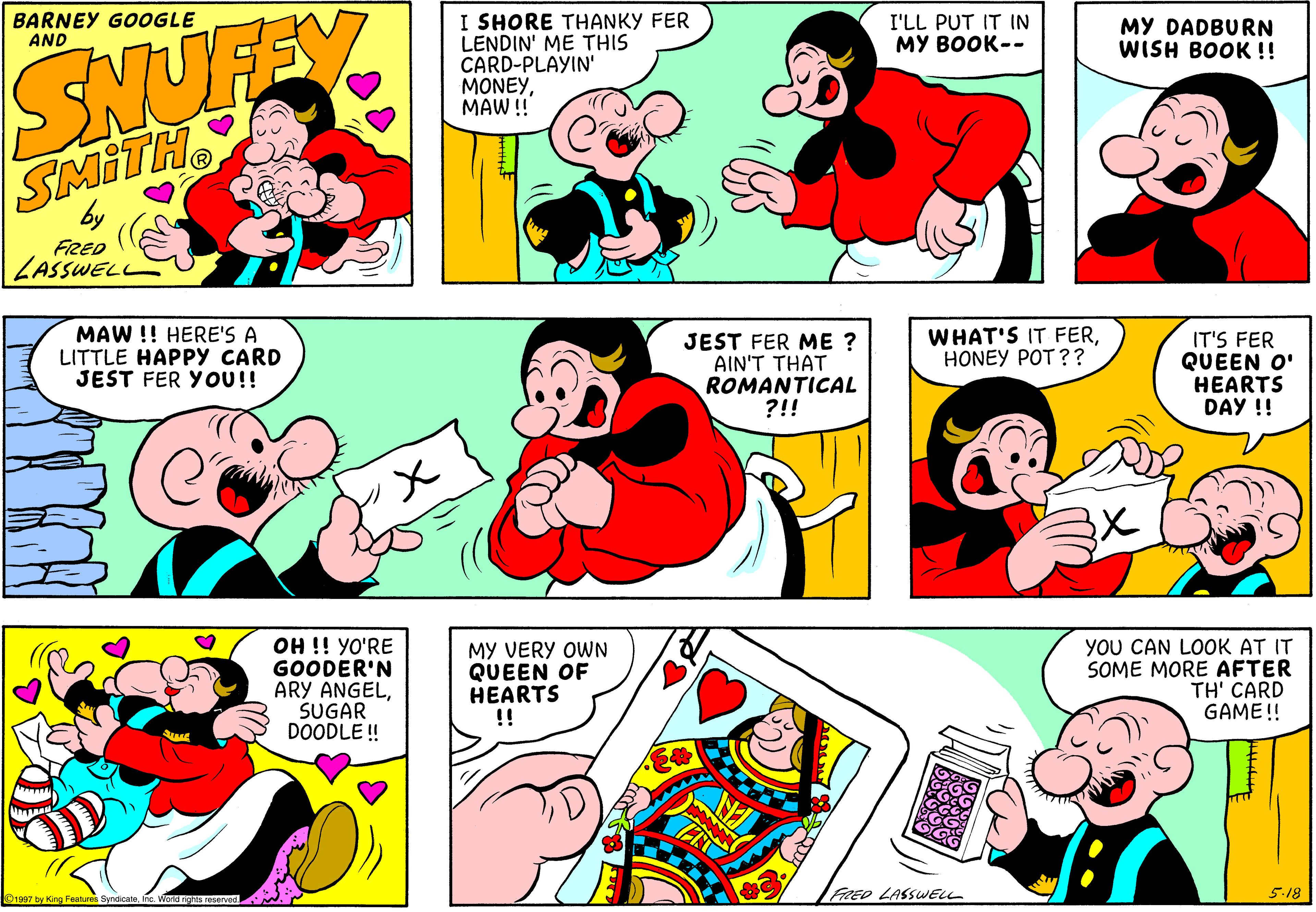 Product OCR: I SHORE THANKY FER LENDIN' ME THIS CARD-PLAYIN' MONEYMAW! BARNEY GOOGLE AND I'LL PUT IT IN MY BOOK-- MY DADBURN WISH BOOK !! SNUFEY SMITH FRED LASSWEL MAW !! HERE'S A LITTLE HAPPY CARD JEST FER YOU!! JEST FER ME ? AIN'T THAT ROMANTICAL ?!! WHAT'S IT FERHONEY POT ?? IT'S FER QUEEN O' HEARTS DAY !! OH !! YO'RE GOODER'N ARY ANGELSUGAR DOODLE ! MY VERY OWN QUEEN OF HEARTS !! YOU CAN LOOK AT IT SOME MORE AFTER TH' CARD GAME!! FRED LASSWELL 5.18 nc. World rights reserved I SHORE THANKY FER LENDIN' ME THIS CARD-PLAYIN' MONEYMAW! BARNEY GOOGLE AND I'LL PUT IT IN MY BOOK-- MY DADBURN WISH BOOK !! SNUFEY SMITH FRED LASSWEL MAW !! HERE'S A LITTLE HAPPY CARD JEST FER YOU!! JEST FER ME ? AIN'T THAT ROMANTICAL ?!! WHAT'S IT FERHONEY POT ?? IT'S FER QUEEN O' HEARTS DAY !! OH !! YO'RE GOODER'N ARY ANGELSUGAR DOODLE ! MY VERY OWN QUEEN OF HEARTS !! YOU CAN LOOK AT IT SOME MORE AFTER TH' CARD GAME!! FRED LASSWELL 5.18 nc. World rights reserved