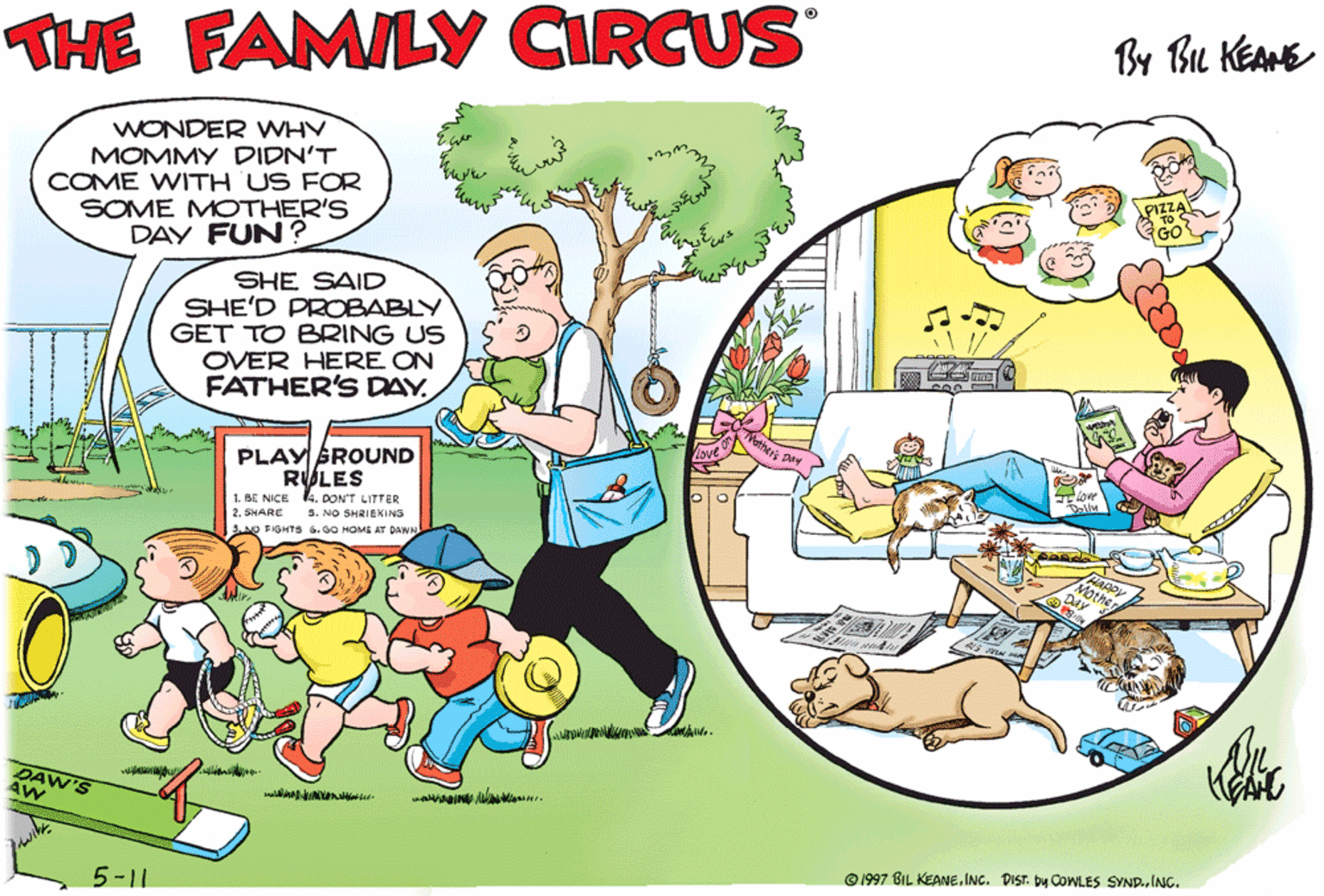 Organism OCR: By Bu KEAME THE FAMILY CIRCUS WONDER WHV MOMMY DIDN'T COME WITH US FOR SOME MOTHER'S DAY FUN ? SHE SAID SHE'D PROBABLY GET TO BRING US OVER HERE ON FATHER'S DAY PLAY BROUND RULES 1. BE NICE. DONT LITTER ARC S. NO SHRIEKING FIGHTS .00 HOME AT DWW OLD URTLE BARREL OF FUN CITRE ENSINE MARGERY DAW SEESAW © 1997 BIL KEANE. INC. DIST. by COWLES SYND.ING. 5-11 By Bu KEAME THE FAMILY CIRCUS WONDER WHV MOMMY DIDN'T COME WITH US FOR SOME MOTHER'S DAY FUN ? SHE SAID SHE'D PROBABLY GET TO BRING US OVER HERE ON FATHER'S DAY PLAY BROUND RULES 1. BE NICE. DONT LITTER ARC S. NO SHRIEKING FIGHTS .00 HOME AT DWW OLD URTLE BARREL OF FUN CITRE ENSINE MARGERY DAW SEESAW © 1997 BIL KEANE. INC. DIST. by COWLES SYND.ING. 5-11