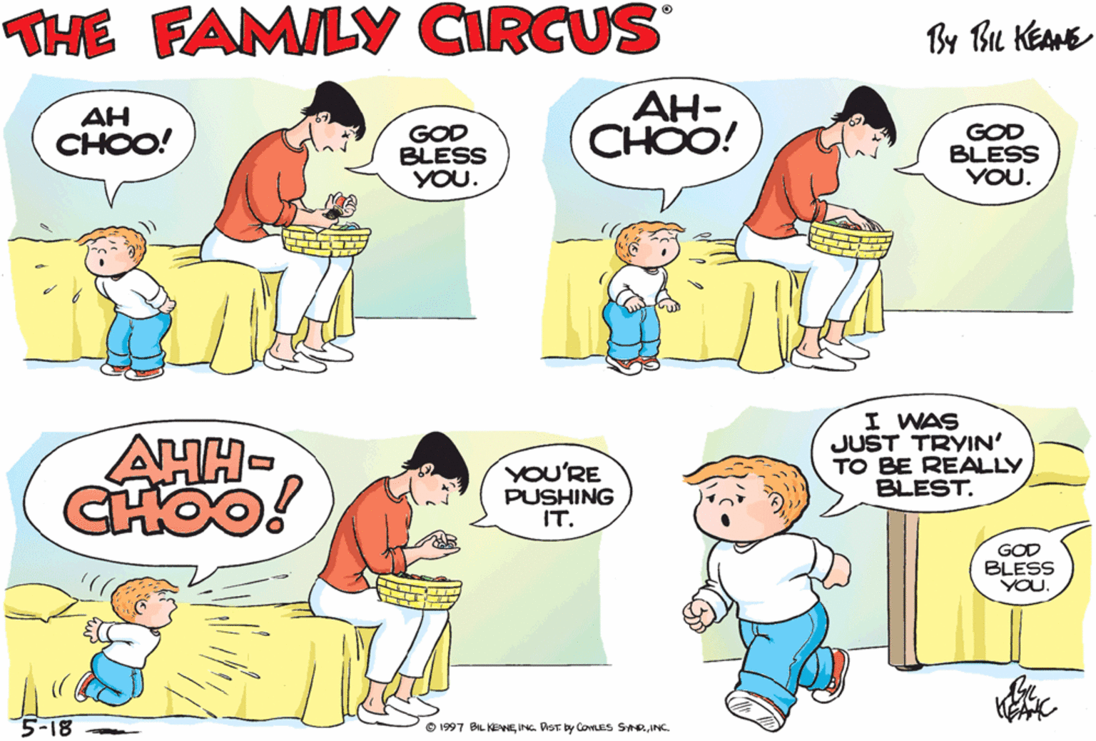 Organism OCR: THE FAMILY CIRCUS By Bu KEANE GOD BLESS YOU! AH CHOO! GOD BLESS YOU. ??- CHOO! GOD BLESS YOU. AH- CHOO! AHH- CHOO! I WAS JUST TRYIN' TO BE REALLY BLEST. AH- YOU'RE PUSHING IT. GOD BLESS YOU. 5-18 O 1997 BAL KEANEINC THE FAMILY CIRCUS By Bu KEANE GOD BLESS YOU! AH CHOO! GOD BLESS YOU. ??- CHOO! GOD BLESS YOU. AH- CHOO! AHH- CHOO! I WAS JUST TRYIN' TO BE REALLY BLEST. AH- YOU'RE PUSHING IT. GOD BLESS YOU. 5-18 O 1997 BAL KEANEING. DST by CoveS SAR