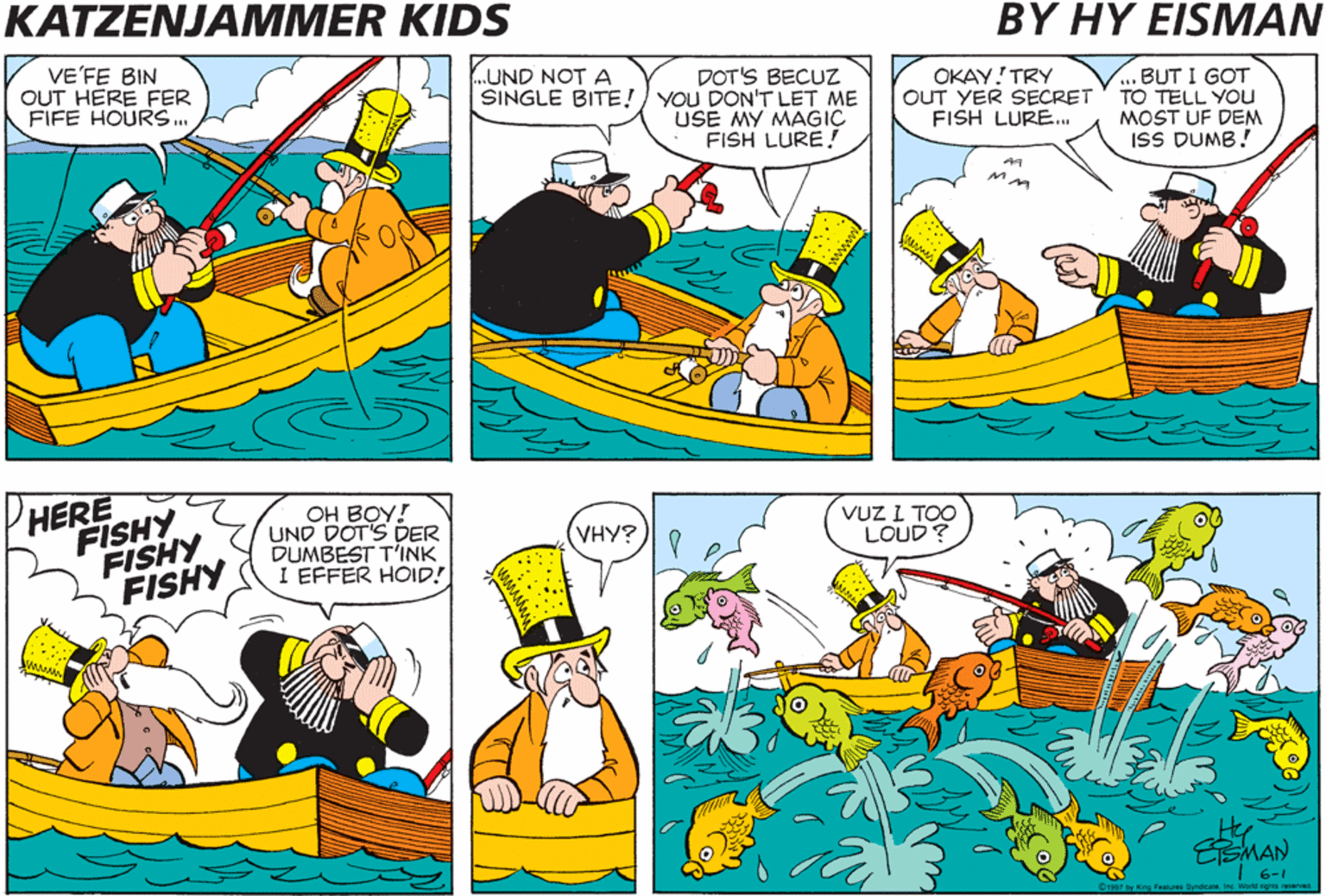 Rectangle OCR: KATZENJAMMER KIDS BY HY EISMAN VE'FE BIN OUT HERE FER FIFE HOURS. .UND NOT A DOT'S BECUZ SINGLE BITE!) YOU DON'T LET ME USE MY MAGIC FISH LURE ! OKAY! TRY OUT YER SECRET FISH LURE.. .BUT I GOT TO TELL YOu MOST UF DEM ISS DUMB! HERE FISHY FISHY FISHY OH BOY! UND DOT'S DER DUMBEST T'INK I EFFER HOID! VHY? VUZ I TOO LOUD? 6-1 1897 by Kng Fealres yrooa. Ire World sights rerved KATZENJAMMER KIDS BY HY EISMAN VE'FE BIN OUT HERE FER FIFE HOURS. .UND NOT A DOT'S BECUZ SINGLE BITE!) YOU DON'T LET ME USE MY MAGIC FISH LURE ! OKAY! TRY OUT YER SECRET FISH LURE.. .BUT I GOT TO TELL YOu MOST UF DEM ISS DUMB! HERE FISHY FISHY FISHY OH BOY! UND DOT'S DER DUMBEST T'INK I EFFER HOID! VHY? VUZ I TOO LOUD? 6-1 1897 by Kng Fealres yrooa. Ire World sights rerved