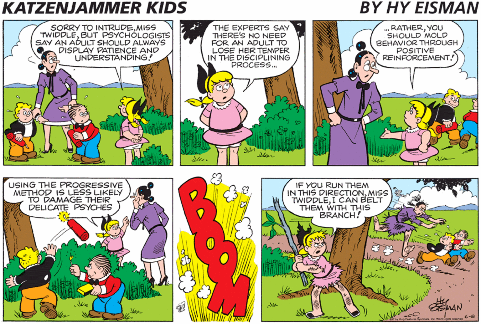 Cartoon OCR: KATZENJAMMER KIDS BY HY EISMAN SORRY TO INTRUDEMISS TWIDDLEBUT PSYCHÓLOGISTS SAY AN ADULT SHOULD ALWAYS DISPLAY PATIENCE AND UNDERSTANDING! THE EXPERTS SAY THERE'S NO NEED FOR AN ADULT TO LOSE HER TEMPER IN THE DISCIPLINING PROCESS. .. RATHERYOU SHOULD MOLD BEHAVIOR THROUGH POSITIVE REINFORCEMENT. USING THE PROGRESSIVE METHOD IS LESS LIKELY TO DAMAGE THEIR DELICATE PSYCHES IF YOU RUN THEM IN THIS DIRECTIONMISS TWIDDLEI CAN BELT THEM WITH THIS BRANCH! EMAN 6-8 by King Featus Brdeas KATZENJAMMER KIDS BY HY EISMAN SORRY TO INTRUDEMISS TWIDDLEBUT PSYCHÓLOGISTS SAY AN ADULT SHOULD ALWAYS DISPLAY PATIENCE AND UNDERSTANDING! THE EXPERTS SAY THERE'S NO NEED FOR AN ADULT TO LOSE HER TEMPER IN THE DISCIPLINING PROCESS. .. RATHERYOU SHOULD MOLD BEHAVIOR THROUGH POSITIVE REINFORCEMENT. USING THE PROGRESSIVE METHOD IS LESS LIKELY TO DAMAGE THEIR DELICATE PSYCHES IF YOU RUN THEM IN THIS DIRECTIONMISS TWIDDLEI CAN BELT THEM WITH THIS BRANCH! EMAN 6-8 by King Featus Brdeas