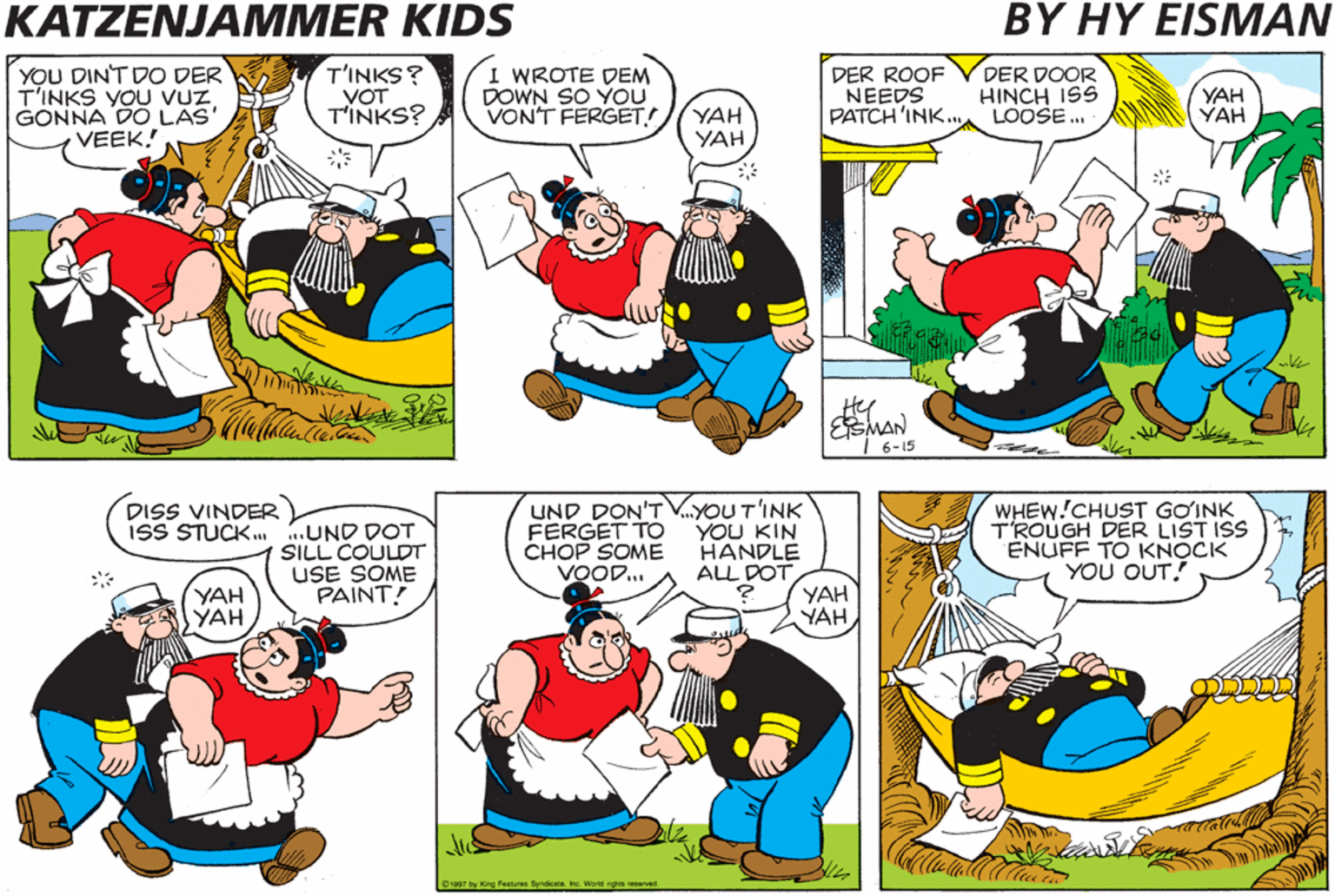 Organism OCR: KATZENJAMMER KIDS BY HY EISMAN YOU DINT DO DER T'INKS YOU VUZ GONNA DO LAS' VEEK! T'INKS? VOT T'INKS? I WROTE DEM DOWN SO ÝOU VONT FERGET! DER ROOF NEEDS PATCH 'INK. DER DOOR HINCH ISS LOOSE. YAH YAH YAH YAH ESMAN I 6-15 UND DON'T V.YOUT'INK YOU KIN HANDLE ALL DOT YAH YAH WHEW!CHUST GOINK TROUGH DER LIST ISS ENUFF TO KNOCK YOU OUT! DISS VINDER ISS STUCK. .UND DOT SILL COULDT USE SOME PAINT! FERGET TO CHOP SOME VOOD.. YAH YAH S atid 12a7 by ing Festures SyndikareIng Werd rgs eserved KATZENJAMMER KIDS BY HY EISMAN YOU DINT DO DER T'INKS YOU VUZ GONNA DO LAS' VEEK! T'INKS? VOT T'INKS? I WROTE DEM DOWN SO ÝOU VONT FERGET! DER ROOF NEEDS PATCH 'INK. DER DOOR HINCH ISS LOOSE. YAH YAH YAH YAH ESMAN I 6-15 UND DON'T V.YOUT'INK YOU KIN HANDLE ALL DOT YAH YAH WHEW!CHUST GOINK TROUGH DER LIST ISS ENUFF TO KNOCK YOU OUT! DISS VINDER ISS STUCK. .UND DOT SILL COULDT USE SOME PAINT! FERGET TO CHOP SOME VOOD.. YAH YAH S atid 12a7 by ing Festures SyndikareIng Werd rgs eserved