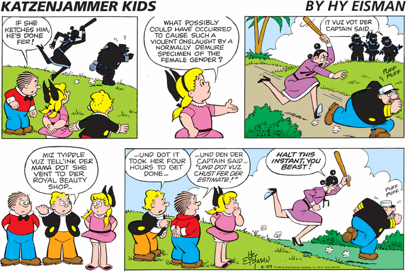Sharing OCR: KATZENJAMMER KIDS BY HY EISMAN IF SHE KETCHES HIMHE'S DONE FER! WHAT POSSIBLY COULD HAVE OCCURRED TO CAUSE SUCH A VIOLENT ONSLAUGHT BY A NORMALLY DEMURE SPECIMEN OF THE FEMALE GENDER ? IT VUZ VOT DER CAPTAIN SAID.. FUFF 9 PUFF ? ?? ? ??? MIZ TVIDDLE VUZ TELL'INK DER MAMA DOT SHE VENT TO DER ROYAL BEAUTY SHOP. ...UND DOT IT TOOK HER FOUR HOURS TO GET DONE. ...UND DEN DER CAPTAIN SAI.. "UND DOT VUZ CHUST FER DER ESTIMATE" HALT THIS INSTANTYou BEAST! PUFF PUFF 6-29 o19e ty ing Fea SynaicaeInc Wortd rgs reserved KATZENJAMMER KIDS BY HY EISMAN IF SHE KETCHES HIMHE'S DONE FER! WHAT POSSIBLY COULD HAVE OCCURRED TO CAUSE SUCH A VIOLENT ONSLAUGHT BY A NORMALLY DEMURE SPECIMEN OF THE FEMALE GENDER ? IT VUZ VOT DER CAPTAIN SAID.. FUFF 9 PUFF ? ?? ? ??? MIZ TVIDDLE VUZ TELL'INK DER MAMA DOT SHE VENT TO DER ROYAL BEAUTY SHOP. ...UND DOT IT TOOK HER FOUR HOURS TO GET DONE. ...UND DEN DER CAPTAIN SAI.. "UND DOT VUZ CHUST FER DER ESTIMATE" HALT THIS INSTANTYou BEAST! PUFF PUFF 6-29 o19e ty ing Fea SynaicaeInc Wortd rgs reserved