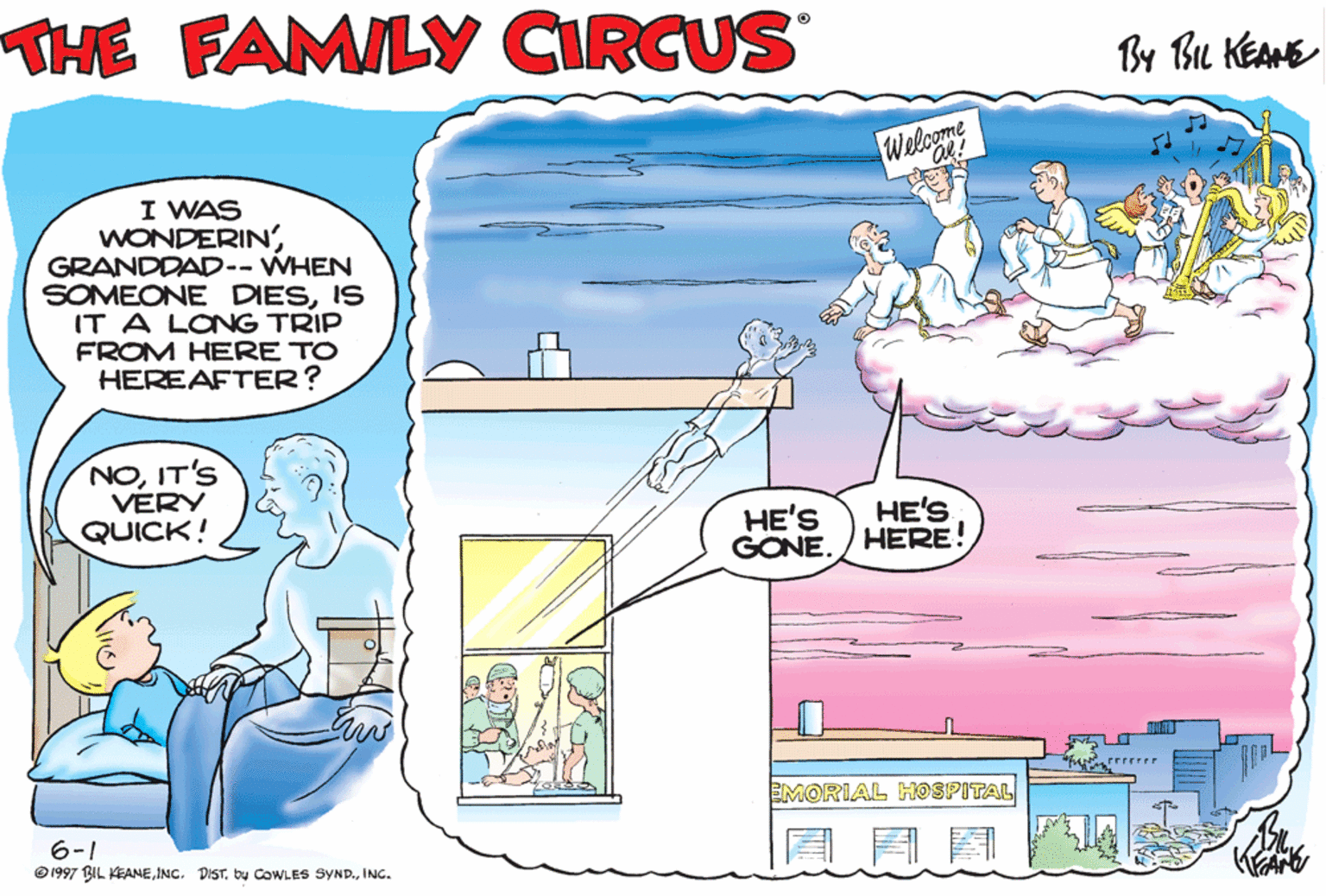 Art OCR: THE FAMILY CIRCUS By Bu KEANE Welcome I WAS WONDERIN'GRANDDAD-- WHEN SOMEONE DIESIS IT A LONG TRIP FROM HERE TO HEREAFTER? GRANDDAD! NOIT'S VERY QUICK! HIBILLÝ! HE'S GONE. HE'S HERE! EMORIAL HOSPITAL 6-1 @ 1997 BIL KEANEINC. THE FAMILY CIRCUS By Bu KEANE Welcome I WAS WONDERIN'GRANDDAD-- WHEN SOMEONE DIESIS IT A LONG TRIP FROM HERE TO HEREAFTER? GRANDDAD! NOIT'S VERY QUICK! HIBILLÝ! HE'S GONE. HE'S HERE! EMORIAL HOSPITAL 6-1 @ 1997 BIL KEANEINC. DISTb COWLES SYND