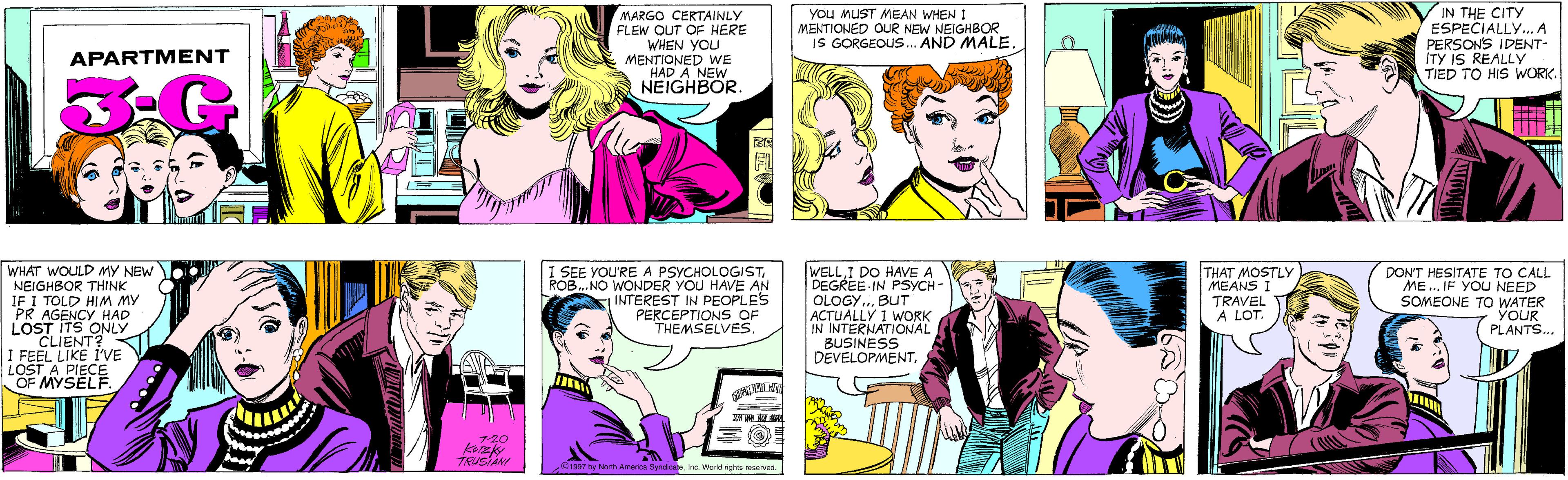 Sharing OCR: MARGO CERTAINLY FLEW QUT OF HERE WHEN YOU MENTIONED WE HAD A NEW NEIGHBOR. YOU MUST MEAN WHEN I MENTIONED OUR NEW NEIGHBOR IS GORGEOUS.. AND MALE. APARTMENT IN THE CITY ESPECIALLY.A PERSONS IDENT- ITY IS REALLY TIED TO HIS WORK. WHAT WOULD MY NEW NEIGHBOR THINK IF I TOLD HIM MY PR AGENCY HAD LOST ITS ONLY CLIENT? I FEEL LIKE I'VE LOST A PIECE OF MYSELF. 7-20 TRUSIANI I SEE YOU'RE A PSYCHOLOGISTROB.. NO WONDER YOU HAVE AN INTEREST IN PEOPLES PERCEPTIONS OF THEMSELVES. WELLI DO HAVE A DEGREE IN PSYCH- OLOGY... BUT ACTUALLY I WORK IN INTERNATIONAL BUSINESS DEVELOPMENTTHAT MOSTLY MEANS TRAVEL A LOT. DON'T HESITATE TO CALL ME.. IF YOU NEED SOMEONE TO WATER YOUR PLANTS.. ©1997 by Narth America SyndicaneInc. World rights reserved. MARGO CERTAINLY FLEW QUT OF HERE WHEN YOU MENTIONED WE HAD A NEW NEIGHBOR. YOU MUST MEAN WHEN I MENTIONED OUR NEW NEIGHBOR IS GORGEOUS.. AND MALE. APARTMENT IN THE CITY ESPECIALLY.A PERSONS IDENT- ITY IS REALLY TIED TO HIS WORK. WHAT WOULD MY NEW NEIGHBOR THINK IF I TOLD HIM MY PR AGENCY HAD LOST ITS ONLY CLIENT? I FEEL LIKE I'VE LOST A PIECE OF MYSELF. 7-20 TRUSIANI I SEE YOU'RE A PSYCHOLOGISTROB.. NO WONDER YOU HAVE AN INTEREST IN PEOPLES PERCEPTIONS OF THEMSELVES. WELLI DO HAVE A DEGREE IN PSYCH- OLOGY... BUT ACTUALLY I WORK IN INTERNATIONAL BUSINESS DEVELOPMENTTHAT MOSTLY MEANS TRAVEL A LOT. DON'T HESITATE TO CALL ME.. IF YOU NEED SOMEONE TO WATER YOUR PLANTS.. ©1997 by Narth America SyndicaneInc. World rights reserved.