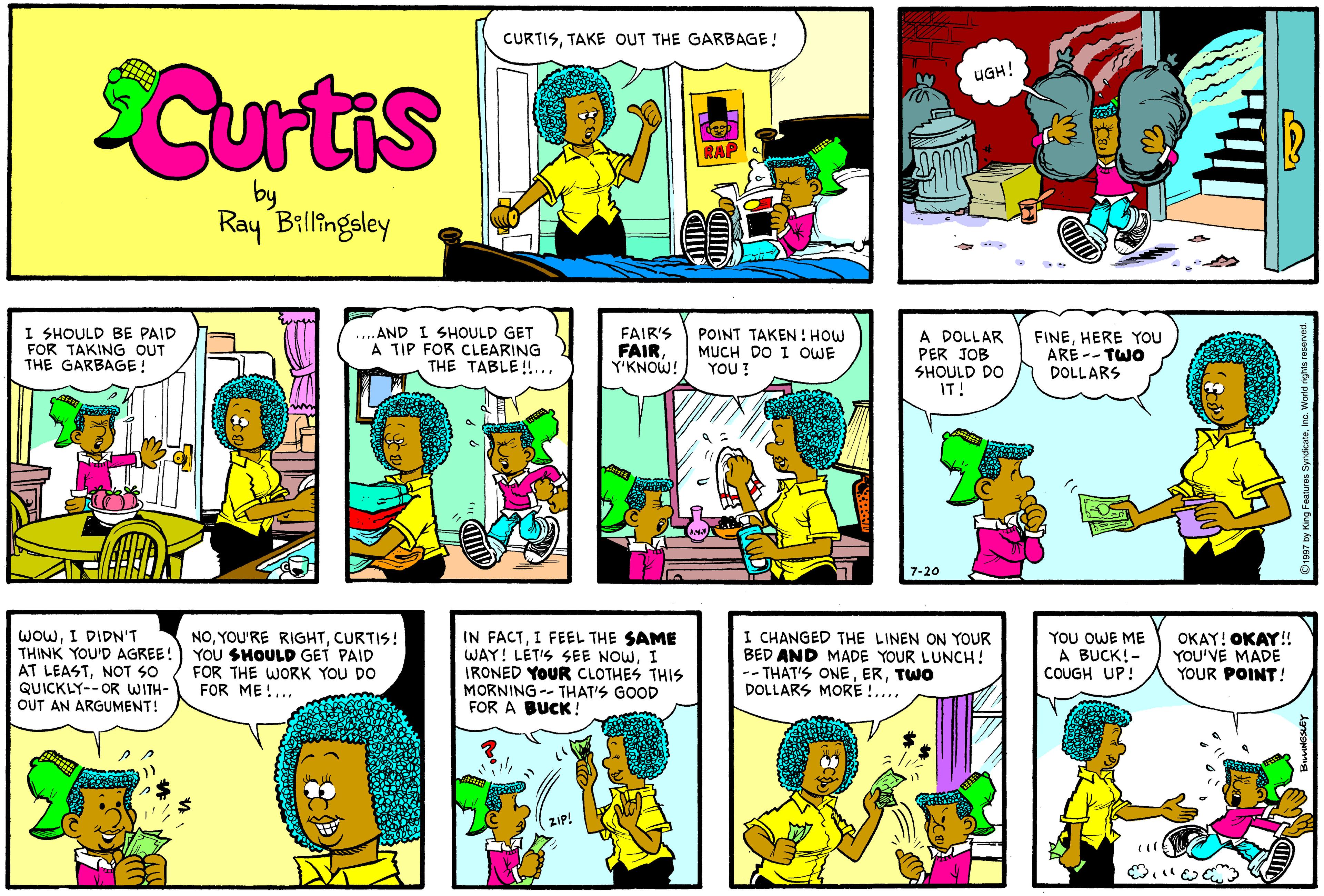 Violet OCR: CURTISTAKE OUT THE GARBAGE! Curtis UGH! RAP by Ray Billingsley - I SHOULD BE PAID FOR TAKING OUT THE GARBAGE! .. AND I SHOULD GET A TIP FOR CLEARING THE TABLE!... FAIR'S FAIR Y'KNOW! POINT TAKEN: HOW MUCH DO I OWE YOU? A DOLLAR PER JOB SHOULD DO IT! FINEHERE YOU ARE -- TWO DOLLARS 7-20 WOwI DIDN'T THINK YOU'D AGREE! AT LEASTNOT SO QUICKLY-- OR WITH- OUT AN ARGUMENT! NOCURTIS! YOU SHOULD GET PAID FOR THE WORK YOU DO FOR ME!... IN FACTI FEEL THE SAME WAY! LET'S SEE NOWI IRONED YOUR CLOTHES THIS MORNING -- THAT'S GOOD FOR A BUCK ! I CHANGED THE LINEN ON YOUR BED AND MADE YOUR LUNCH! -- THAT'S ONETWO DOLLARS MORE !.... YOU OWE ME A BUCK!- COUGH UP! OKAY! OKAY! YOU'VE MADE YOUR POINT! CURTISTAKE OUT THE GARBAGE! Curtis UGH! RAP by Ray Billingsley - I SHOULD BE PAID FOR TAKING OUT THE GARBAGE! .. AND I SHOULD GET A TIP FOR CLEARING THE TABLE!... FAIR'S FAIR Y'KNOW! POINT TAKEN: HOW MUCH DO I OWE YOU? A DOLLAR PER JOB SHOULD DO IT! FINEHERE YOU ARE -- TWO DOLLARS 7-20 WOwI DIDN'T THINK YOU'D AGREE! AT LEASTNOT SO QUICKLY-- OR WITH- OUT AN ARGUMENT! NOYOU'RE RIGHTCURTIS! YOU SHOULD GET PAID FOR THE WORK YOU DO FOR ME!... IN FACTI FEEL THE SAME WAY! LET'S SEE NOWI IRONED YOUR CLOTHES THIS MORNING -- THAT'S GOOD FOR A BUCK ! I CHANGED THE LINEN ON YOUR BED AND MADE YOUR LUNCH! -- THAT'S ONETWO DOLLARS MORE !.... YOU OWE ME A BUCK!- COUGH UP! OKAY! OKAY! YOU'VE MADE YOUR POINT!