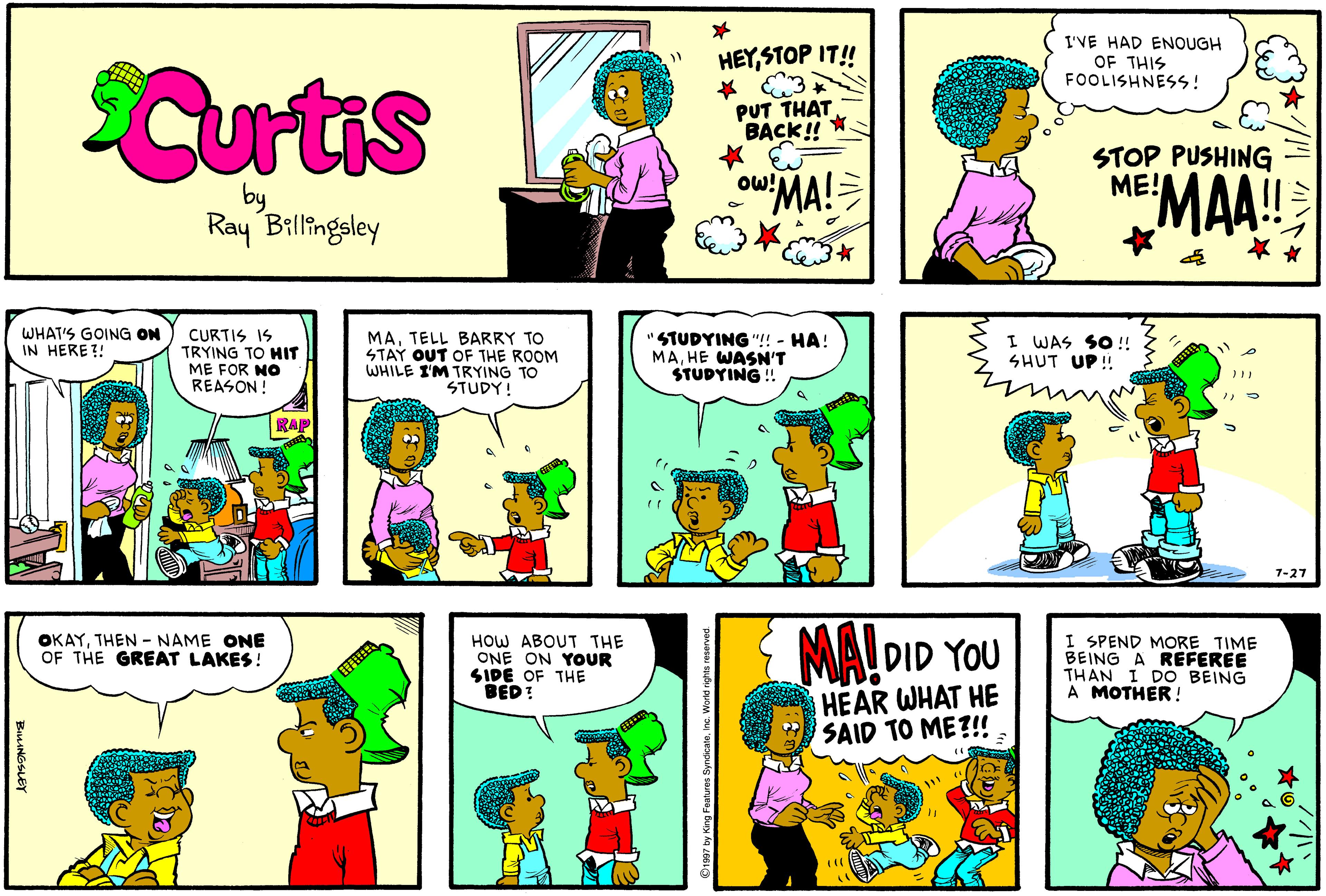 Violet OCR: I'VE HAD ENOUGH OF THIS FOOLISHNESS! Curtis HEYSTOP IT! * 3 PUT THAT BACK! STOP PUSHING ME! oMA! MAA! Ow! Ray Billingsley WHAT'S GOING ON IN HERE?! CURTIS IS TRYING TO HIT ME FOR NO REASON! MATELL BARRY TO STAY OUT OF THE ROOM WHILE I'M TRYING TO STUDY! STUDYING "! - HA! MAHE WASN'T STUDYING ! I WAS SO ! SHUT UP! RAP 7-27 OKAYTHEN -NAME ONE OF THE GREAT LAKES ! HOW ABOUT THE ONE ON YOOUR SIDE OF THE BED! MA! DID YOU I SPEND MORE TIME BEING A REFEREE THAN I DO BEING A MOTHER! ?? HEAR WHAT HE SAID TO ME?!! I'VE HAD ENOUGH OF THIS FOOLISHNESS! Curtis HEYSTOP IT! * 3 PUT THAT BACK! STOP PUSHING ME! oMA! MAA! Ow! Ray Billingsley WHAT'S GOING ON IN HERE?! CURTIS IS TRYING TO HIT ME FOR NO REASON! MATELL BARRY TO STAY OUT OF THE ROOM WHILE I'M TRYING TO STUDY! STUDYING "! - HA! MAHE WASN'T STUDYING ! I WAS SO ! SHUT UP! RAP 7-27 OKAYTHEN -NAME ONE OF THE GREAT LAKES ! HOW ABOUT THE ONE ON YOOUR SIDE OF THE BED! MA! DID YOU I SPEND MORE TIME BEING A REFEREE THAN I DO BEING A MOTHER! ? ? HEAR WHAT HE SAID TO ME?!!