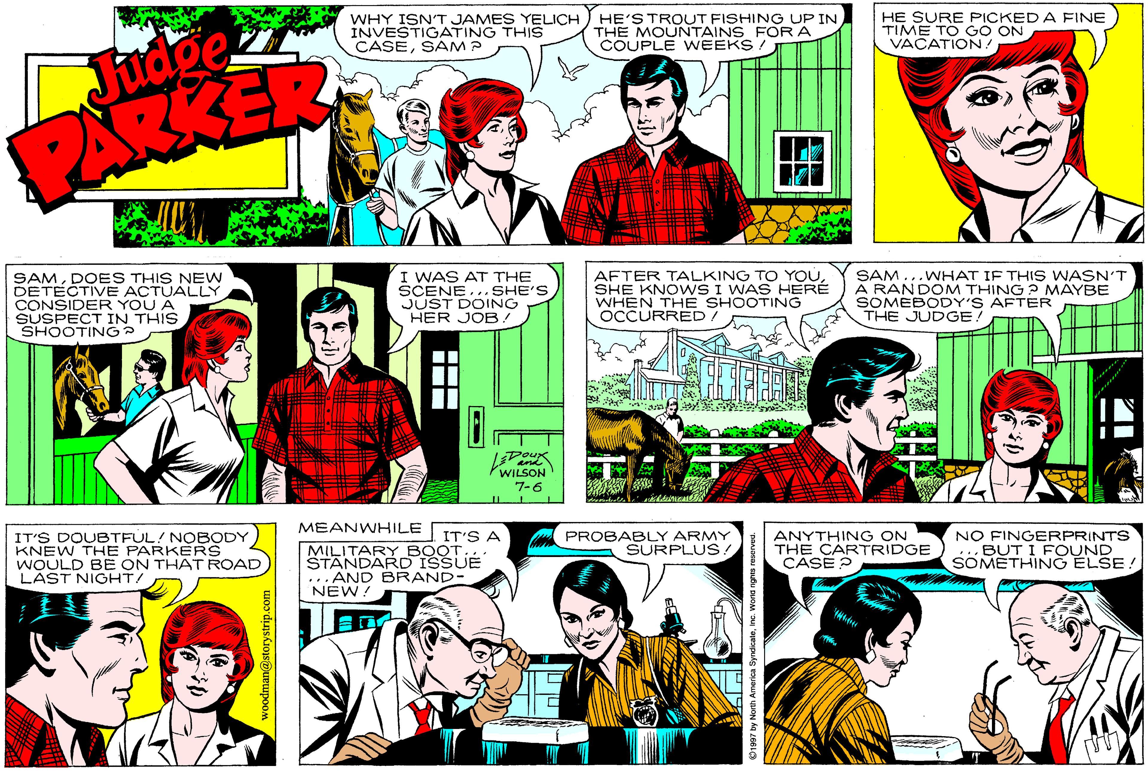 Sharing OCR: WHY ISN'T JAMES YELICH INVESTIGATING THIS CASESAM ? HE'S TROUT FISHING UP IN THE MOUNTAINS FOR A COUPLE WEEKS HE SURE PICKED A FINE TIME TO GO ON VACATION! Judge PARKER SAMDOES THIS NEW DETECTIVE ACTUALLY CONSIDER YOU A SUSPECT IN THIS SHOOTING? I WAS AT THE SCENE... SHE'S JUST DOING HER JOB AFTER TALKING TO YOUSHE KNOVWS I WAS HERÉ WHEN TH E SHOOTING OCCURRED/ SAM...WHAT IF THIS WASN'T A RANDOM THING ? MAYBE SOMEBODY'S AFTER THE JUDGE! WILSON 7-6 MEANWHILE PROBABLY ARMY SURPLUS ANYTHING ON THE CARTRIDGE CASE ? NO FINGERPRINTS BUT I FOUND SOMETHING ELSE! IT'S A IT'S DOUBTFUL! NOBODY KNEW THE PARKERS WOULD BE ON THAT ROAD LAST NIGHT/ MILITARY BOOT STANDARD ISSUE ... AND BRAND- NEW! -- I-- WHY ISN'T JAMES YELICH INVESTIGATING THIS CASESAM ? HE'S TROUT FISHING UP IN THE MOUNTAINS FOR A COUPLE WEEKS HE SURE PICKED A FINE TIME TO GO ON VACATION! Judge PARKER SAMDOES THIS NEW DETECTIVE ACTUALLY CONSIDER YOU A SUSPECT IN THIS SHOOTING? I WAS AT THE SCENE... SHE'S JUST DOING HER JOB AFTER TALKING TO YOUSHE KNOVWS I WAS HERÉ WHEN TH E SHOOTING OCCURRED/ SAM...WHAT IF THIS WASN'T A RANDOM THING ? MAYBE SOMEBODY'S AFTER THE JUDGE! WILSON 7-6 MEANWHILE PROBABLY ARMY SURPLUS ANYTHING ON THE CARTRIDGE CASE ? NO FINGERPRINTS BUT I FOUND SOMETHING ELSE! IT'S A IT'S DOUBTFUL! NOBODY KNEW THE PARKERS WOULD BE ON THAT ROAD LAST NIGHT/ MILITARY BOOT STANDARD ISSUE ... AND BRAND- NEW! -- I--