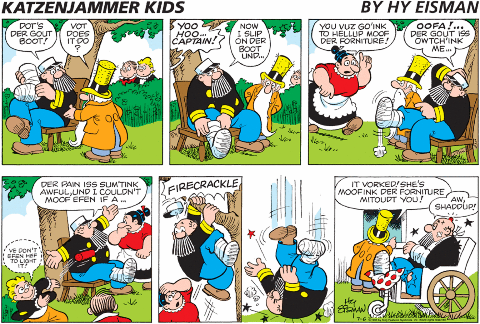 Cartoon OCR: KATZENJAMMER KIDS BY HY EISMAN DOT'S DER GOUT BOOT! VOT DOES IT DO YOO HOO... CAPTAIN! NOW I SLIP ON DER BOOT UND.. YOU VUZ GO'INK TO HELLUP MOOF DER FORNITURE! OOFA!... DER GOUT ISS OWTCH'INK ME.. DER PAIN ISS SUM'TINK AWFULUND L COULDN'T MOOF EFEN IF A ... FIRECRACKLE IT VORKED!SHE'S MOOFINK DER FORNITURE MITOUDT YOU! AWSHADDUP! VE DON'T EFEN HEF TO LIGHT ESMAN 7-6 Bi by King Faates Smecone ine Word rights anared KATZENJAMMER KIDS BY HY EISMAN DOT'S DER GOUT BOOT! VOT DOES IT DO YOO HOO... CAPTAIN! NOW I SLIP ON DER BOOT UND.. YOU VUZ GO'INK TO HELLUP MOOF DER FORNITURE! OOFA!... DER GOUT ISS OWTCH'INK ME.. DER PAIN ISS SUM'TINK AWFULUND L COULDN'T MOOF EFEN IF A ... FIRECRACKLE IT VORKED!SHE'S MOOFINK DER FORNITURE MITOUDT YOU! AWSHADDUP! VE DON'T EFEN HEF TO LIGHT ESMAN 7-6 Bi by King Faates Smecone ine Word rights anared
