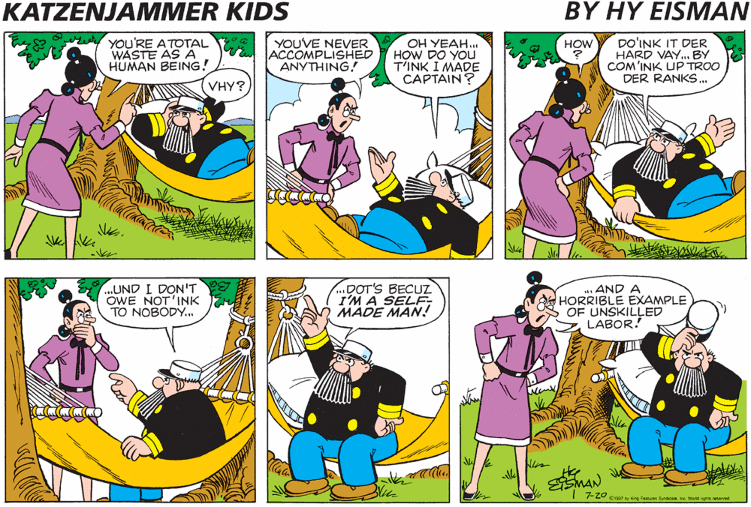 Violet OCR: KATZENJAMMER KIDS BY HY EISMAN YOU'RE ATOTAL WASTE AS A HUMAN BEING! YOUVE NEVER ACCOMPLISHED ANYTHING! OH YEAH.. HOW DO YOu T'INK I MADE CAPTAIN ? DO'INK IT DER HARD VAY. BY COM'INK UP TROO DER RANKS.. HOW VHY? ..UND I DON'T OWE NOT'INK TO NOBODY... DOT'S BECUZ I'M A SELF MADE MAN! .. AND A HORRIBLE EXAMPLE OF UNSKILLED LABOR! nan 7-Z0 eiga7 by King Feanures Syndicate ine. World sghts eved KATZENJAMMER KIDS BY HY EISMAN YOU'RE ATOTAL WASTE AS A HUMAN BEING! YOUVE NEVER ACCOMPLISHED ANYTHING! OH YEAH.. HOW DO YOu T'INK I MADE CAPTAIN ? DO'INK IT DER HARD VAY. BY COM'INK UP TROO DER RANKS.. HOW VHY? ..UND I DON'T OWE NOT'INK TO NOBODY... DOT'S BECUZ I'M A SELF MADE MAN! .. AND A HORRIBLE EXAMPLE OF UNSKILLED LABOR! nan 7-Z0 eiga7 by King Feanures Syndicate ine. World sghts eved