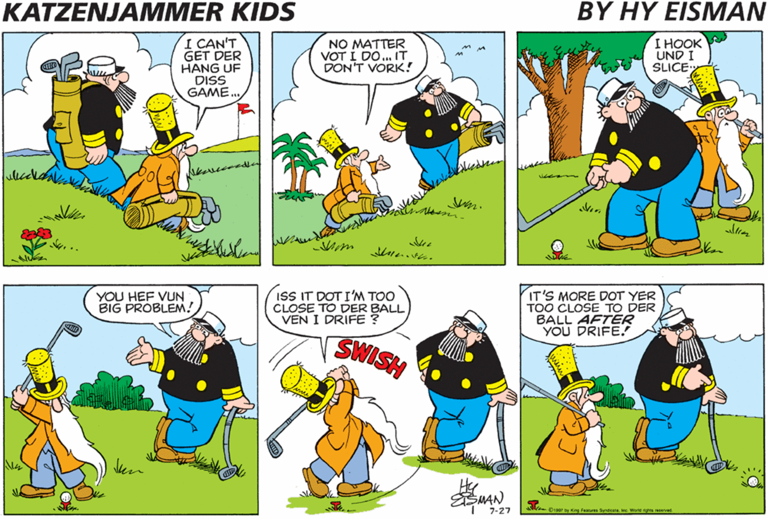 Conversation OCR: KATZENJAMMER KIDS BY HY EISMAN I CAN'T GET DER HANG UF DISS GAME. NO MATTER VOT I DO.. IT DON'T VORK! I HOOK UND I SLICE ISS IT DOT I'M TOO CLOSE TO DER BALL VEN I DRIFE ? IT'S MORE DOT YER TOO CLOSE TO DER BALL AFTER YOU DRIFE. YOU HEF VUN BIG PROBLEM! SWISH ESMAN 7-27 Biga7 ty King Feasues Sendicarene. Workd nghs esved KATZENJAMMER KIDS BY HY EISMAN I CAN'T GET DER HANG UF DISS GAME. NO MATTER VOT I DO.. IT DON'T VORK! I HOOK UND I SLICE ISS IT DOT I'M TOO CLOSE TO DER BALL VEN I DRIFE ? IT'S MORE DOT YER TOO CLOSE TO DER BALL AFTER YOU DRIFE. YOU HEF VUN BIG PROBLEM! SWISH ESMAN 7-27 Biga7 ty King Feasues Sendicarene. Workd nghs esved