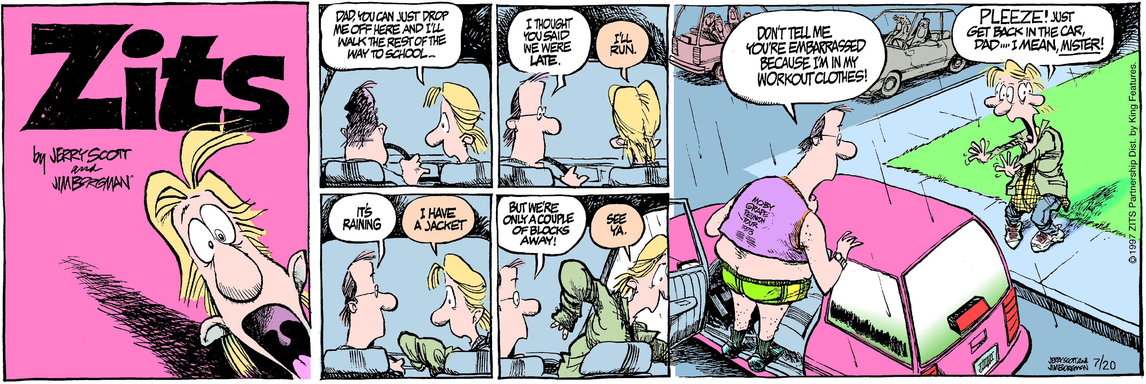 Cartoon OCR: DAD VOU CAN JUST DROP MEOFF HERE ANDILL WALK THE RESTOF THE WAY TO SCHOOL. I THOUGHT YOUSAID NE WERE LATE. PLEEZE! UST GET BACK IN THE CARMISTER! Zits DONT TELL ME YOURE EMBARRASSED BECAUSE IM IN MY WORKOUT CLOTHES! RUN by JERRYSCOT and JUMBREMAN IT'S RAINNG I HAVE A JACKET BUT WE'RE ONLYACOUPLE OF BLOCKS AWAY! SEE YA. t 7/20 DAD VOU CAN JUST DROP MEOFF HERE ANDILL WALK THE RESTOF THE WAY TO SCHOOL. I THOUGHT YOUSAID NE WERE LATE. PLEEZE! UST GET BACK IN THE CARDAD IMEANMISTER! Zits DONT TELL ME YOURE EMBARRASSED BECAUSE IM IN MY WORKOUT CLOTHES! RUN by JERRYSCOT and JUMBREMAN IT'S RAINNG I HAVE A JACKET BUT WE'RE ONLYACOUPLE OF BLOCKS AWAY! SEE YA. t 7/20
