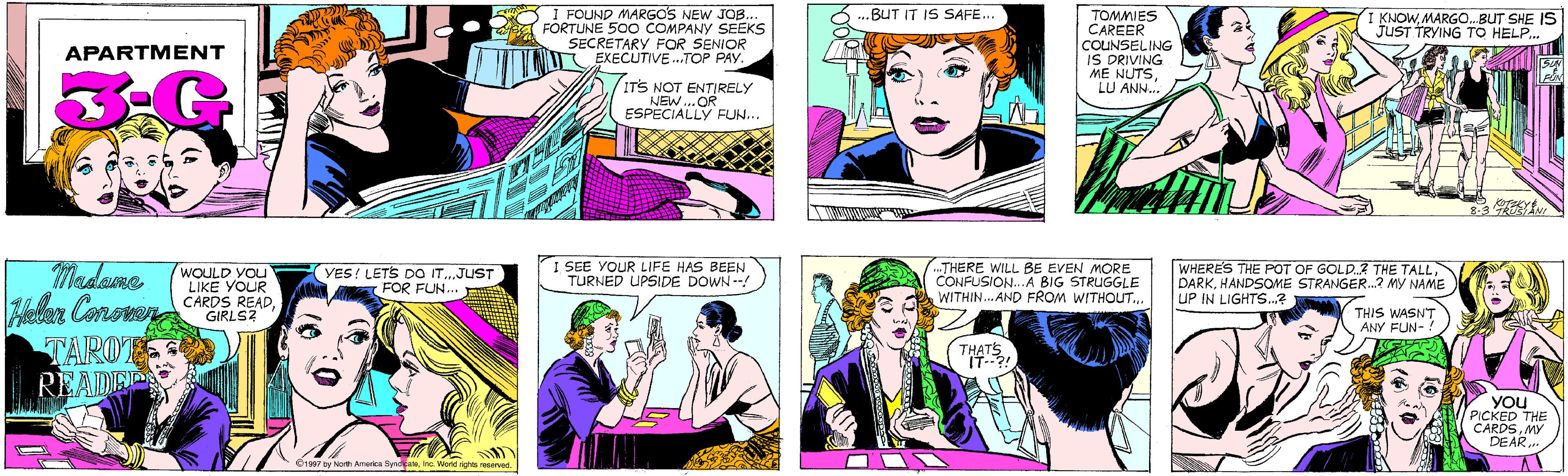 Pink OCR: I FOUND MARGOS NEW JOB.. FORTUNE 500 COMPANY SEEKS SECRETARY FOR SENIOR EXECUTIVE .TOP PAY. BUT IT IS SAFE... APARTMENT ITS NOT ENTIRELY NEW...OR ESPÉCIALLY FUN... TOMMIES CAREER COUNSELING IS DRIVING ME NUTSLU ANN.. I KNOWMARGO.BUT SHE IS JUST TRYING TO HELP.. Madame Hellar Conoven CARDS READTAROT READEP WOULD YOu LIKE YOUR YES! LETS DO ITJUST FOR FUN... GIRLS? 8-3 R 1997 by North America SyndleateInc. World rights reserved. I SEE YOUR LIFE HAS BEEN TURNED UPSIDE DOWN--! ..THERE WILL BE EVEN MORE CONFUSION...A BIG STRUGGLE WITHIN. AND FROM WITHOUT.. WHERES THE POT OF GOLD.? THE TALL DARKHANDSOME STRANGER.? MY NAME UP IN LIGHTS.? THIS WASN'T ANY FUN-. THATS IT--?! YOu PICKED THE CARDSMY DEAR. I FOUND MARGOS NEW JOB.. FORTUNE 500 COMPANY SEEKS SECRETARY FOR SENIOR EXECUTIVE .TOP PAY. BUT IT IS SAFE... APARTMENT ITS NOT ENTIRELY NEW...OR ESPÉCIALLY FUN... TOMMIES CAREER COUNSELING IS DRIVING ME NUTSLU ANN.. I KNOWMARGO.BUT SHE IS JUST TRYING TO HELP.. Madame Hellar Conoven CARDS READTAROT READEP WOULD YOu LIKE YOUR YES! LETS DO ITJUST FOR FUN... GIRLS? 8-3 R 1997 by North America SyndleateInc. World rights reserved. I SEE YOUR LIFE HAS BEEN TURNED UPSIDE DOWN--! ..THERE WILL BE EVEN MORE CONFUSION...A BIG STRUGGLE WITHIN. AND FROM WITHOUT.. WHERES THE POT OF GOLD.? THE TALL DARKHANDSOME STRANGER.? MY NAME UP IN LIGHTS.? THIS WASN'T ANY FUN-. THATS IT--?! YOu PICKED THE CARDSMY DEAR.