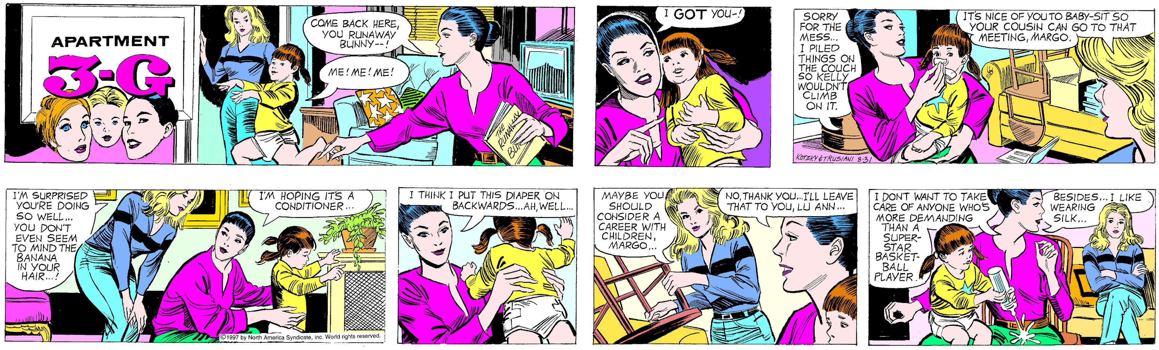 Art OCR: I GOT YOU-! COME BACK HEREYOU RUNAWAV BUNNY--! APARTMENT ME! ME! ME! ITS NICE OF YOU TO BABY-SIT SO YOUR COUSIN CAN GO TO THAT MEETINGMARGO. I'M SURPRISED YOU'RE DOING sO WELL. YOU DON'T EVEN SEEM TO MIND THE BANANA IN YOUR HAIR..? I'M HOPING ITS A CONDITIONER... SORRY FOR THE MESS. I PILED THINGS ON THE COUCH SO KELLY WOULDN'T CLIMB ON IT. KOTZKY ÉTRUSIANI S-3/ 01997 by North America Syndicateinc. World rights reserved. I THINK I PUT THIS DIAPER ON BACKWARDS..AHWELL. MAYBE YOU A SHOULD CONSIDER A CAREER WITH CHILDREN.. I DONT WANT TO TAKE CARE OF ANYONE WHO'S MORE DEMANDING THAN A SUPER- STAR BASKET- BALL PLAYER. NOTHANK YOu.ILL LEAVE THAT TO YOULU ANN.. BESIDES... I LIKE WEARING SILK... I GOT YOU-! COME BACK HEREYOU RUNAWAV BUNNY--! APARTMENT ME! ME! ME! ITS NICE OF YOU TO BABY-SIT SO YOUR COUSIN CAN GO TO THAT MEETINGMARGO. I'M SURPRISED YOU'RE DOING sO WELL. YOU DON'T EVEN SEEM TO MIND THE BANANA IN YOUR HAIR..? I'M HOPING ITS A CONDITIONER... SORRY FOR THE MESS. I PILED THINGS ON THE COUCH SO KELLY WOULDN'T CLIMB ON IT. KOTZKY ÉTRUSIANI S-3/ 01997 by North America Syndicateinc. World rights reserved. I THINK I PUT THIS DIAPER ON BACKWARDS..AHWELL. MAYBE YOU A SHOULD CONSIDER A CAREER WITH CHILDREN.. I DONT WANT TO TAKE CARE OF ANYONE WHO'S MORE DEMANDING THAN A SUPER- STAR BASKET- BALL PLAYER. NOTHANK YOu.ILL LEAVE THAT TO YOULU ANN.. BESIDES... I LIKE WEARING SILK...