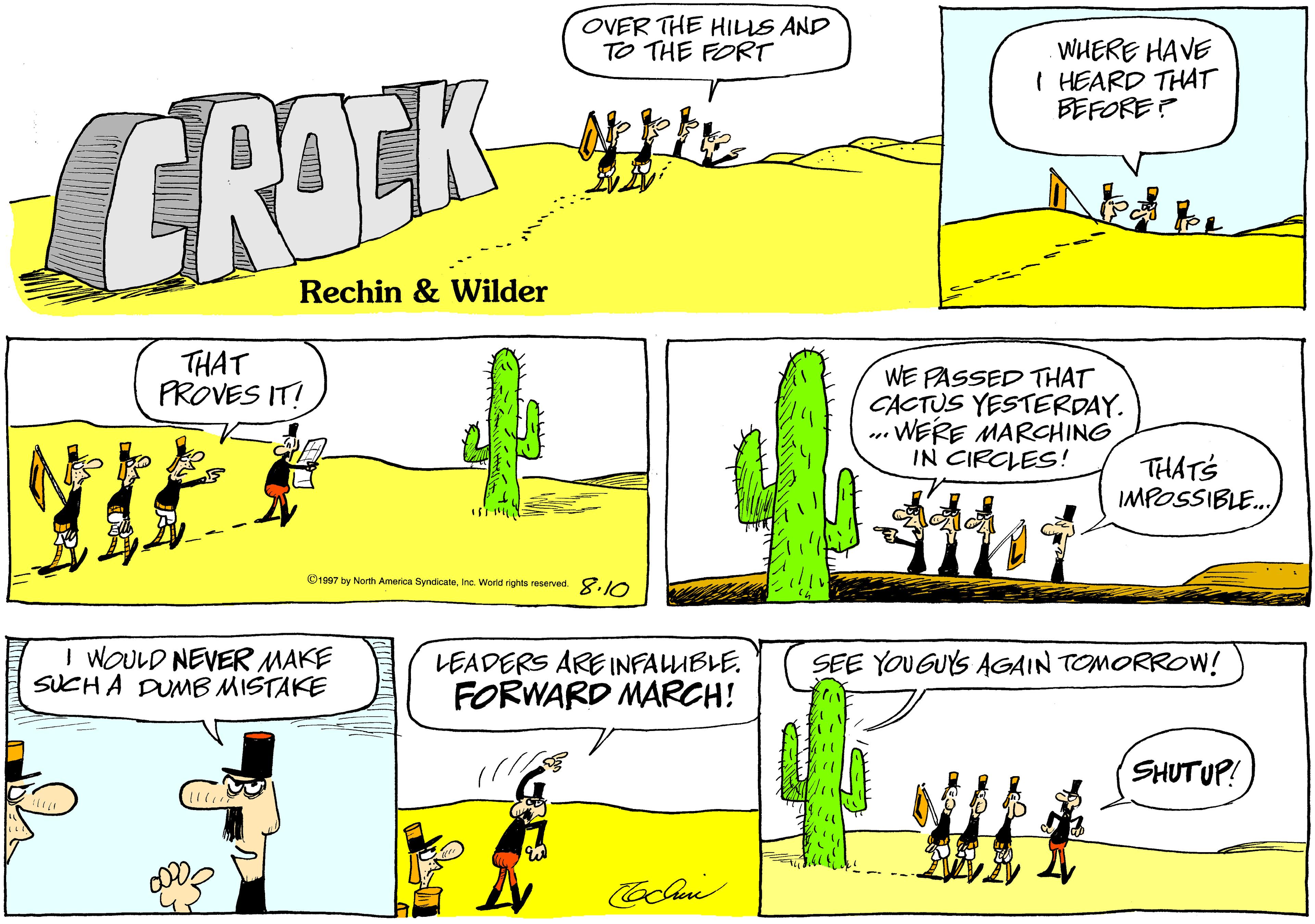 Parallel OCR: OVER THE HILIS AND TO THE FORT WHERE HAVE I HEARD THAT BEFORE? CROCK Rechin & Wilder THAT PROVES IT! WE PASSED THAT CACTUS YESTERDAY. .. WERE MARCHING IN CIRCLES! THATS IMPOSSIBLE. ©1907 by North America SyndicateInc. World rights reserved. 8.JO I WOULD NEVER MAKE SUCH A DUMB MISTAKE LEADERS ARE INFALUBLE. FORWARD MARCH! SEE YOUGUYS AGAIN TOMORROoW! SHUTUP! OVER THE HILIS AND TO THE FORT WHERE HAVE I HEARD THAT BEFORE? CROCK Rechin & Wilder THAT PROVES IT! WE PASSED THAT CACTUS YESTERDAY. .. WERE MARCHING IN CIRCLES! THATS IMPOSSIBLE. ©1907 by North America SyndicateInc. World rights reserved. 8.JO I WOULD NEVER MAKE SUCH A DUMB MISTAKE LEADERS ARE INFALUBLE. FORWARD MARCH! SEE YOUGUYS AGAIN TOMORROoW! SHUTUP!