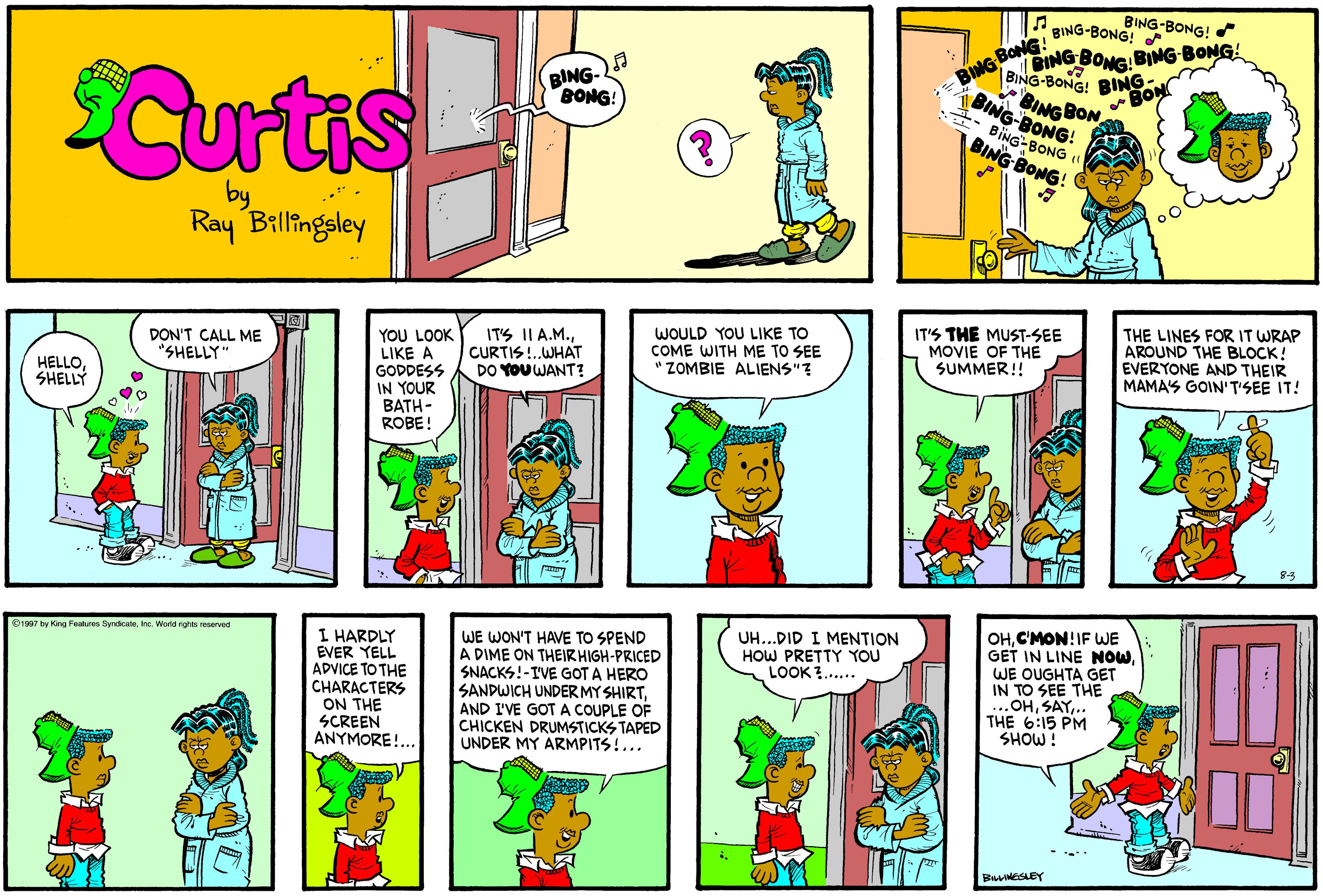 Comics OCR: BING-BONG! BING-BONG! BING- BONG! BoBING BONG BING BONG BING-BONG! BING: BON Curtis BING BONG BING BON BING-BONG! BING-BONG BING BONG! Ray Billingeley YOU LOOK LIKE A GODDESS IN YOUR BATH- ROBE! ITS II A.M.CURTIS!.WHAT DO YOU WANT? WOULD YOU LIKE TO COME WITH ME TO SEE ZOMBIE ALIENS"? IT'S THE MUST-SEE MOVIE OF THE SUMMER!! THE LINES FOR IT WRAP AROUND THE BLOCK! EVERYONE AND THEIR MAMAS GOIN'T'SEE IT! DON'T CALL ME "SHELLY HELLOSHELLY OHC'MON!IF WE GET IN LINE NOWWE OUGHTA GET IN TO SEE THE ..OH.. THE 6:15 PM SHOW! UH...DID I MENTION HOW PRETTY YOU LOOK ?..... B1997 by King Fastures SyndicateInc. World ights reserved I HARDLY EVER YELL ADVICE TO THE CHARACTERS ON THE SCREEN ANYMORE!... WE WON'T HAVE TO SPEND A DIME ON THEIRHIGH-PRICED SNACKS!-IVE GOT A HERO SANDWICH UNDERMY SHIRTAND I'VE GOT A COUPLE OF CHICKEN DRUMSTICKS TAPED UNDER MY ARMPITS!... BING-BONG! BING-BONG! BING- BONG! BoBING BONG BING BONG BING-BONG! BING: BON Curtis BING BONG BING BON BING-BONG! BING-BONG BING BONG! Ray Billingeley YOU LOOK LIKE A GODDESS IN YOUR BATH- ROBE! ITS II A.M.CURTIS!.WHAT DO YOU WANT? WOULD YOU LIKE TO COME WITH ME TO SEE ZOMBIE ALIENS"? IT'S THE MUST-SEE MOVIE OF THE SUMMER!! THE LINES FOR IT WRAP AROUND THE BLOCK! EVERYONE AND THEIR MAMAS GOIN'T'SEE IT! DON'T CALL ME "SHELLY HELLOSHELLY OHC'MON!IF WE GET IN LINE NOWWE OUGHTA GET IN TO SEE THE ..OH.. THE 6:15 PM SHOW! UH...DID I MENTION HOW PRETTY YOU LOOK ?..... B1997 by King Fastures SyndicateInc. World ights reserved I HARDLY EVER YELL ADVICE TO THE CHARACTERS ON THE SCREEN ANYMORE!... WE WON'T HAVE TO SPEND A DIME ON THEIRHIGH-PRICED SNACKS!-IVE GOT A HERO SANDWICH UNDERMY SHIRTAND I'VE GOT A COUPLE OF CHICKEN DRUMSTICKS TAPED UNDER MY ARMPITS!...