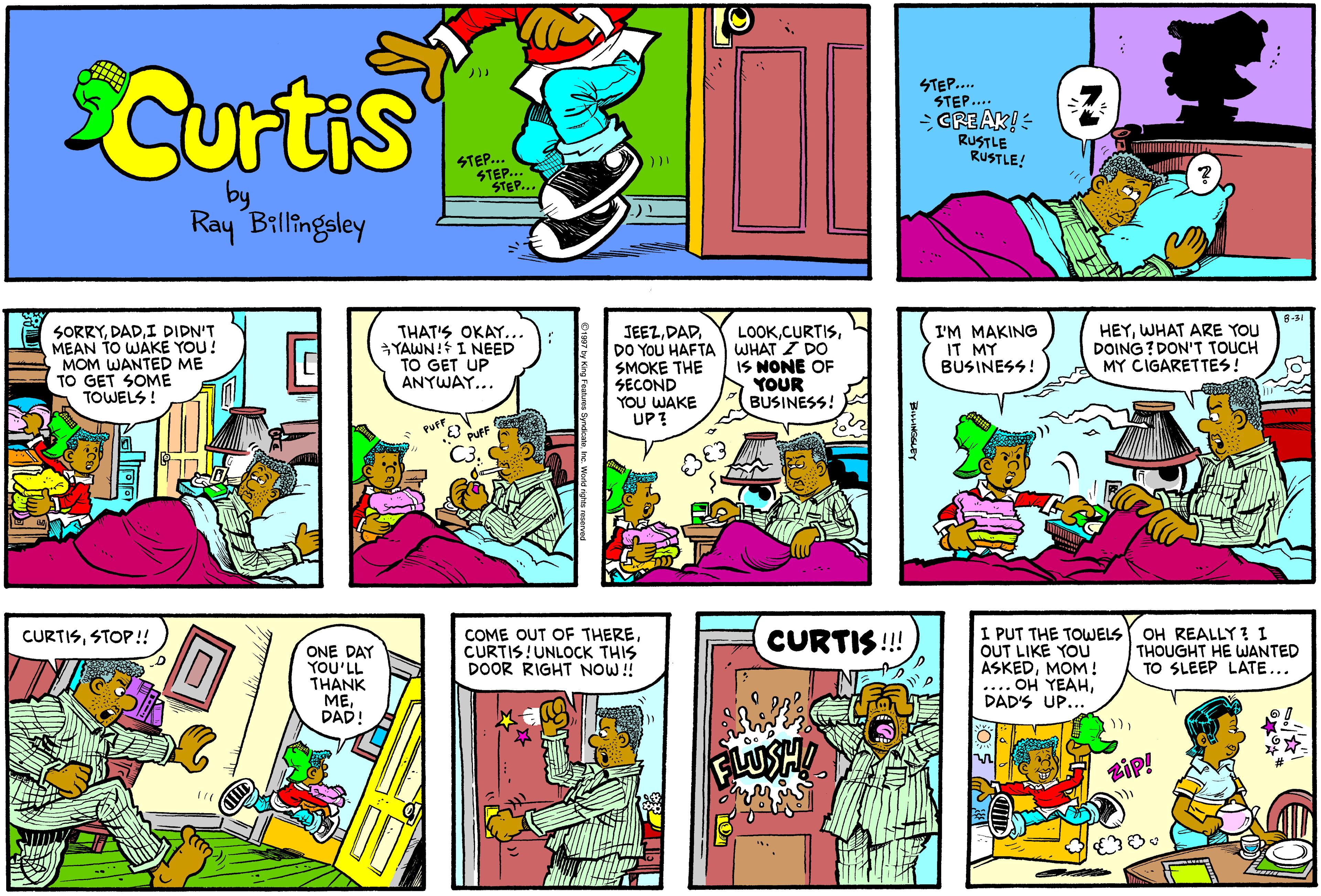 Comic book OCR: Curtis STEP. STEP.... GREAK!- RUSTLE RUSTLE! STEP... SEP... by Ray Billingsley SORRYI DIDN'T MEAN TO WAKE YOU! MOM WANTED ME TO GET SOME TOWELS ! THAT'S OKAY... YAWN! I NEED TO GET UP ANYWAY... LOOKWHAT I DO IS NONE OF YOUR BUSINESS! HEYWHAT ARE YOU DOING ? DON'T TOUCH MY CIGARETTES! JEEZ.DAD. DO YOU HAFTA I'M MAKING IT MY BUSINESS! SMOKE THE SECOND YOU WAKE UP? COME OUT OF THERECURTIS!UNLOCK THIS DOOR RIGHT NOW! I PUT THE TOWELS OH REALLY? I OUT LIKE YOU ASKEDMOM! .... OH YEAHDAD'S UP... CURTISSTOP!! CURTIS !! THOUGHT HE WANTED TO SLEEP LATE... ONE DAY YOU'LL THANK MEDAD! zip! Curtis STEP. STEP.... GREAK!- RUSTLE RUSTLE! STEP... SEP... by Ray Billingsley SORRYI DIDN'T MEAN TO WAKE YOU! MOM WANTED ME TO GET SOME TOWELS ! THAT'S OKAY... YAWN! I NEED TO GET UP ANYWAY... LOOKWHAT I DO IS NONE OF YOUR BUSINESS! HEYWHAT ARE YOU DOING ? DON'T TOUCH MY CIGARETTES! JEEZ.DAD. DO YOU HAFTA I'M MAKING IT MY BUSINESS! SMOKE THE SECOND YOU WAKE UP? COME OUT OF THERECURTIS!UNLOCK THIS DOOR RIGHT NOW! I PUT THE TOWELS OH REALLY? I OUT LIKE YOU ASKEDMOM! .... OH YEAHDAD'S UP... CURTISSTOP!! CURTIS !! THOUGHT HE WANTED TO SLEEP LATE... ONE DAY YOU'LL THANK MEDAD! zip!