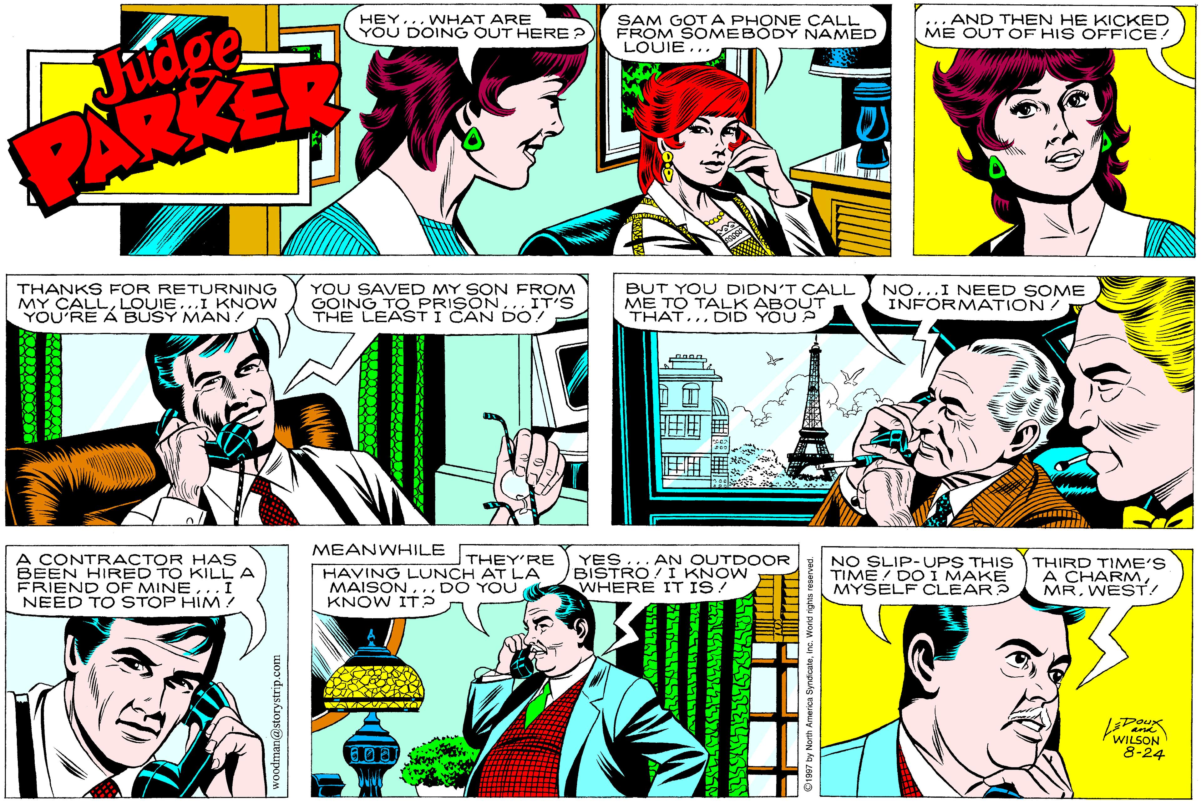 Sharing OCR: Judge PARKER HEY... WHAT ARE YOU DOING OUT HERE ? SAM GOT A PHONE CALL FROM SOMEBODY NAMED LOUIE... ... AND THEN HE KICKED ME OUT OF HIS OFFICE! THANKS FOR RETURNING MY CALLLOUIE...I KNOW YOU'RE Á BUSY MAN! YOU SAVED MY SON FROM GOING TO PRISON.. IT'S BUT YOU DIDN'T CALL ME TO TALK ABOUT THAT.. DID YOU A NO...I NEED SOME INFORMATION/ MEANWHILE A CONTRACTOR HAs BEEN HIRED TO KILLA FRIEND OF MINE..I NEED TO STOP HIM! YES... AN OUTDOOR BISTRO/ I KNOW WHERE IT IS! NO SLIP- UPS THIS THIRD TIME'S TIME / DOI MAKE MYSELF CLEAR? THEY'RE HAVING LUNCH AT LA MAISON.. DO YOU KNOW IT? A CHARMWEST! DOux and WILSON 8-24 Judge PARKER HEY... WHAT ARE YOU DOING OUT HERE ? SAM GOT A PHONE CALL FROM SOMEBODY NAMED LOUIE... ... AND THEN HE KICKED ME OUT OF HIS OFFICE! THANKS FOR RETURNING MY CALLLOUIE...I KNOW YOU'RE Á BUSY MAN! YOU SAVED MY SON FROM GOING TO PRISON.. IT'S BUT YOU DIDN'T CALL ME TO TALK ABOUT THAT.. DID YOU A NO...I NEED SOME INFORMATION/ MEANWHILE A CONTRACTOR HAs BEEN HIRED TO KILLA FRIEND OF MINE..I NEED TO STOP HIM! YES... AN OUTDOOR BISTRO/ I KNOW WHERE IT IS! NO SLIP- UPS THIS THIRD TIME'S TIME / DOI MAKE MYSELF CLEAR? THEY'RE HAVING LUNCH AT LA MAISON.. DO YOU KNOW IT? A CHARMWEST! DOux and WILSON 8-24