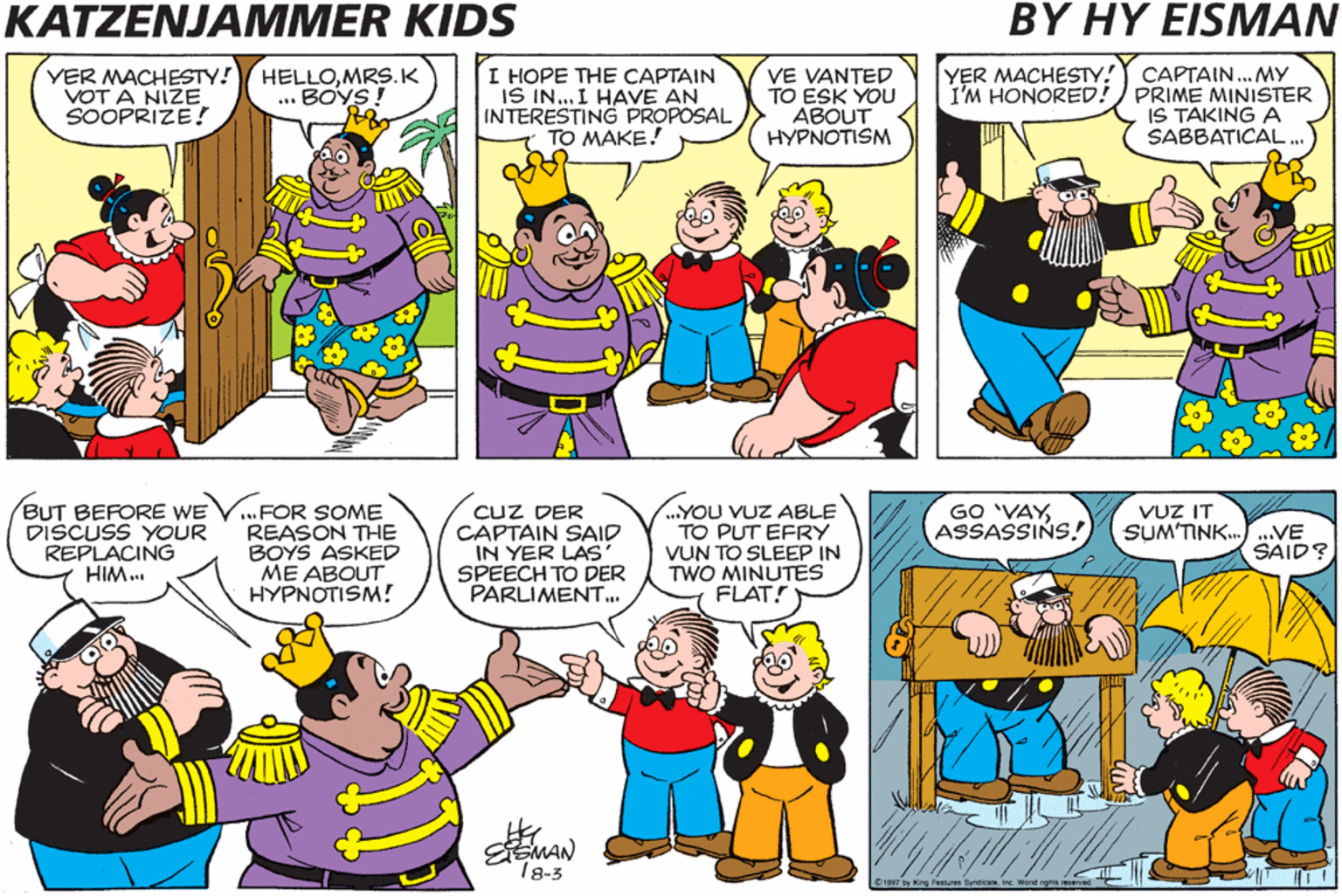 Parallel OCR: KATZENJAMMER KIDS BY HY EISMAN CAPTAIN... MY I'M HONORED!) PRIME MINISTER IS TAKING A SABBATICAL ... YER MACHESTY! YER MACHESTY! VOT A NIZE SOOPRIZE! I HOPE THE CAPTAIN IS IN... I HAVE AN INTERESTING PROPOSAL TO MAKE! VE VANTED TO ESK YOU ?BOUT HYPNOTISM HELLOMRS.K .. BOYS ! BUT BEFORE WE DISCUSS YOUR REPLACING HIM... CUZ DER CAPTAIN SAID IN YER LAS SPEECH TO DER PARLIMENT.. GO 'VAYASSASSINS! VUZ IT SUM'TINK...VE FOR SOME REASON THE BOYS ASKED ME ABOUT HYPNOTISM! ...YOU VUZ ABLE TO PUT EFRY VUN TO SLEEP IN TWO MINUTES FLAT! SAID? 18-3 KATZENJAMMER KIDS BY HY EISMAN CAPTAIN... MY I'M HONORED!) PRIME MINISTER IS TAKING A SABBATICAL ... YER MACHESTY! YER MACHESTY! VOT A NIZE SOOPRIZE! I HOPE THE CAPTAIN IS IN... I HAVE AN INTERESTING PROPOSAL TO MAKE! VE VANTED TO ESK YOU ?BOUT HYPNOTISM HELLOMRS.K .. BOYS ! BUT BEFORE WE DISCUSS YOUR REPLACING HIM... CUZ DER CAPTAIN SAID IN YER LAS SPEECH TO DER PARLIMENT.. GO 'VAYASSASSINS! VUZ IT SUM'TINK...VE FOR SOME REASON THE BOYS ASKED ME ABOUT HYPNOTISM! ...YOU VUZ ABLE TO PUT EFRY VUN TO SLEEP IN TWO MINUTES FLAT! SAID? 18-3