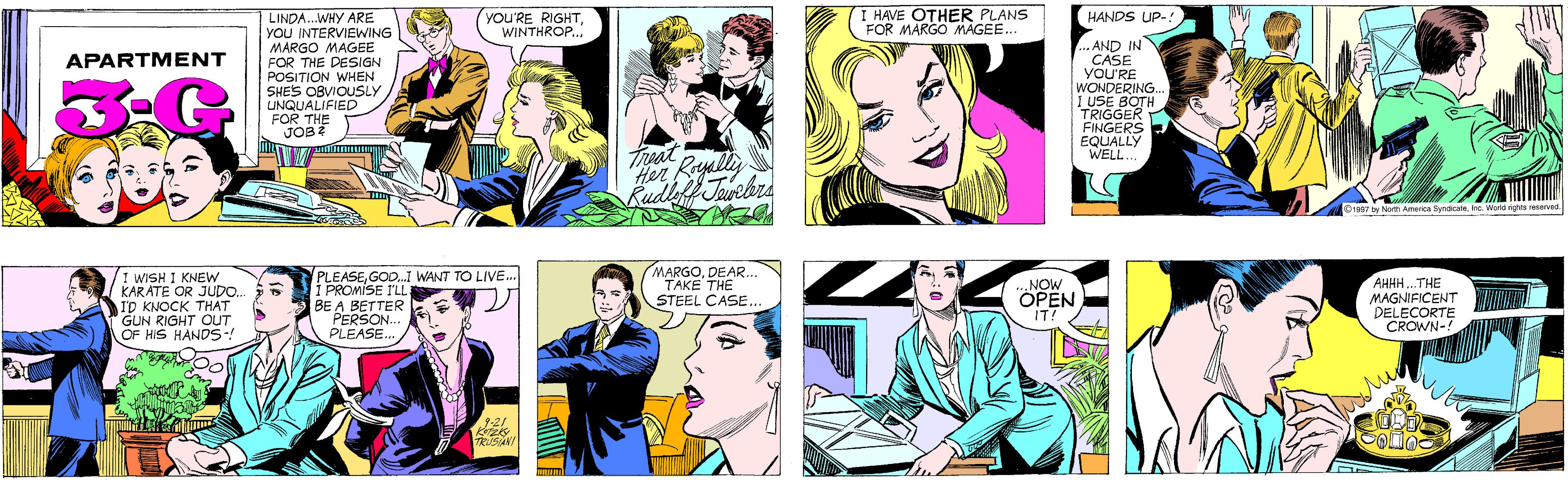 Yellow OCR: LINDA..WHY ARE YoU INTERVIEWING YOU'RE RIGHTWINTHROP... I HAVE OTHER PLANS FOR MARGO MAGEE.. MARGO MAGEE FOR THE DESIGN POSITION WHEN SHE'S OBVIOUSLY UNQUALIFIED FOR THE JOB 2 APARTMENT Treat Rayally Her Kudleff Tuvebrs I WISH I KNEW KARATE OR JUDO. I'D KNOCK THAT GUN RIGHT OUT OF HIS HANDS-! PLEASE.I WANT TO LIVE. I PROMISE I'LL BE A BETTER PERSON.. PLEASE. HANDS UP-! .AND IN CASE YOU'RE WONDERING.. I USE BOTH TRIGGER FINGERS EQUALLY WELL. 21 TRUSIAN! 01997 by North America SyndicateInc. World rights reservec MARGODEAR... TAKE THE STEEL CASE... NOW OPEN IT! AHHH.THE MAGNIFICENT DELECORTE CROWN-! LINDA..WHY ARE YoU INTERVIEWING YOU'RE RIGHTWINTHROP... I HAVE OTHER PLANS FOR MARGO MAGEE.. MARGO MAGEE FOR THE DESIGN POSITION WHEN SHE'S OBVIOUSLY UNQUALIFIED FOR THE JOB 2 APARTMENT Treat Rayally Her Kudleff Tuvebrs I WISH I KNEW KARATE OR JUDO. I'D KNOCK THAT GUN RIGHT OUT OF HIS HANDS-! PLEASE.I WANT TO LIVE. I PROMISE I'LL BE A BETTER PERSON.. PLEASE. HANDS UP-! .AND IN CASE YOU'RE WONDERING.. I USE BOTH TRIGGER FINGERS EQUALLY WELL. 21 TRUSIAN! 01997 by North America SyndicateInc. World rights reservec MARGODEAR... TAKE THE STEEL CASE... NOW OPEN IT! AHHH.THE MAGNIFICENT DELECORTE CROWN-!