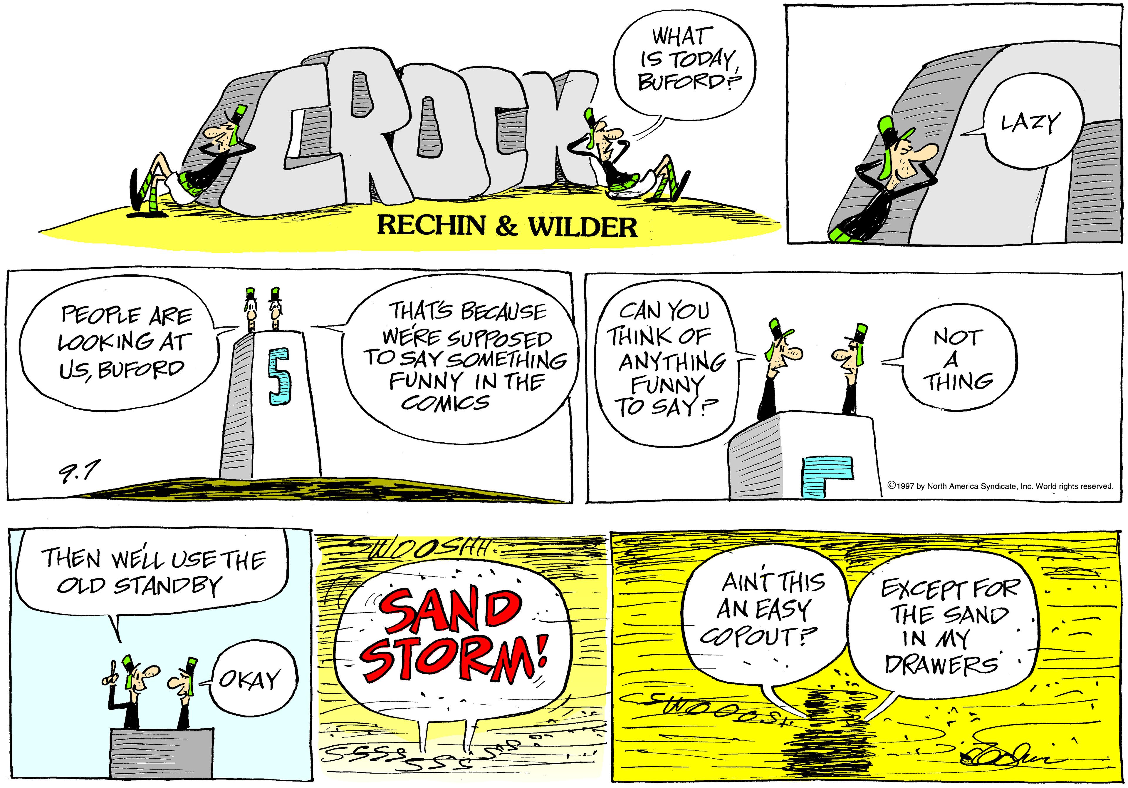 Sharing OCR: WHAT IS TODAY BUFORD? CROCE LAZY RECHIN & WILDER PEOPLE ARE LOOKING AT USBUFORD THATS BECAUSE WERE SUPPOSED TO SAY SOMETHING FUNNY IN THE COMICS CAN YOU THINK OF ANYTHING FUNNY TO SAY? NOT A THING 9.7 ©1997 by North America SymdicateInc. World rights reserved. THEN WELL USE THE OLD STANDBY SAND STORM! AINT THIS AN EASY COPOUT? EXCEPT FOR THE SAND IN MY DRAWERS OKAY WHAT IS TODAY BUFORD? CROCE LAZY RECHIN & WILDER PEOPLE ARE LOOKING AT USBUFORD THATS BECAUSE WERE SUPPOSED TO SAY SOMETHING FUNNY IN THE COMICS CAN YOU THINK OF ANYTHING FUNNY TO SAY? NOT A THING 9.7 ©1997 by North America SymdicateInc. World rights reserved. THEN WELL USE THE OLD STANDBY SAND STORM! AINT THIS AN EASY COPOUT? EXCEPT FOR THE SAND IN MY DRAWERS OKAY