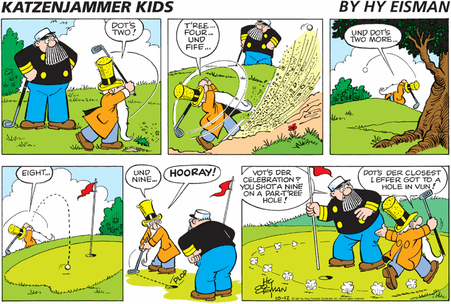 Slope OCR: KATZENJAMMER KIDS BY HY EISMAN DOT'S TWO! T'REE. FOUR.. UND FIFE ... UND DOT'S TWO MORE. EIGHT UND NINE. HOORAY! VOT'S DER CELEBRATION ? YOU SHOTA NINE ON A PAR-T'REE HOLE! DOT'S DER CLOSEST I EFFER GOT TO A HOLE IN VUN! PLOP 10-12 :7 K Feosee Spnakam re wera gs reserned KATZENJAMMER KIDS BY HY EISMAN DOT'S TWO! T'REE. FOUR.. UND FIFE ... UND DOT'S TWO MORE. EIGHT UND NINE. HOORAY! VOT'S DER CELEBRATION ? YOU SHOTA NINE ON A PAR-T'REE HOLE! DOT'S DER CLOSEST I EFFER GOT TO A HOLE IN VUN! PLOP 10-12 :7 K Feosee Spnakam re wera gs reserned