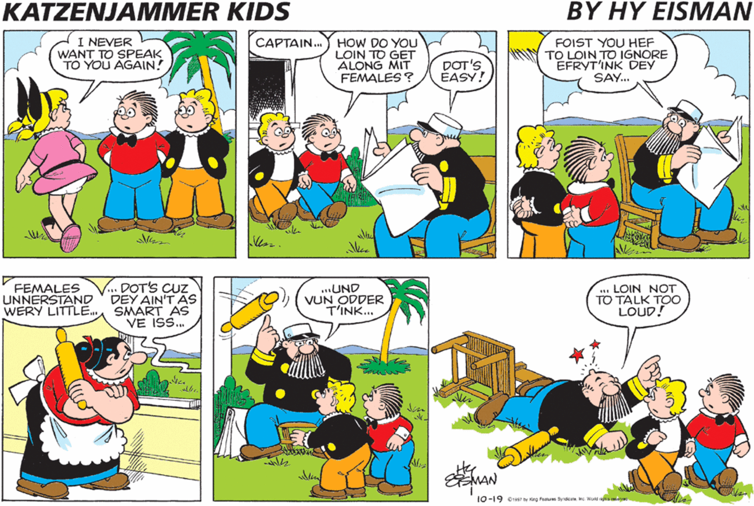 Comics OCR: KATZENJAMMER KIDS BY HY EISMAN I NEVER WANT TO SPEAK TO YOU AGAIN! CAPTAIN. HOW DO YOU LOIN TO GET ALONG MIT FEMALES ? DOT'S ÉASY! FOIST YOU HEF TO LOIN TO IGNORE EFRYT'INK DEY SAY... DOT'S CUZ DEY AIN'T AS WERY LITTLE. SMART AS VE IS. ... LOIN NOT TO TALK TO0 LOUD! FEMALES UNNERSTAND ...UND VUN ODDER T'INK... te MAN 10-19 o1957 by Kng Fanues Syndcate. Inc. World igns neerved KATZENJAMMER KIDS BY HY EISMAN I NEVER WANT TO SPEAK TO YOU AGAIN! CAPTAIN. HOW DO YOU LOIN TO GET ALONG MIT FEMALES ? DOT'S ÉASY! FOIST YOU HEF TO LOIN TO IGNORE EFRYT'INK DEY SAY... DOT'S CUZ DEY AIN'T AS WERY LITTLE. SMART AS VE IS. ... LOIN NOT TO TALK TO0 LOUD! FEMALES UNNERSTAND ...UND VUN ODDER T'INK... te MAN 10-19 o1957 by Kng Fanues Syndcate. Inc. World igns neerved