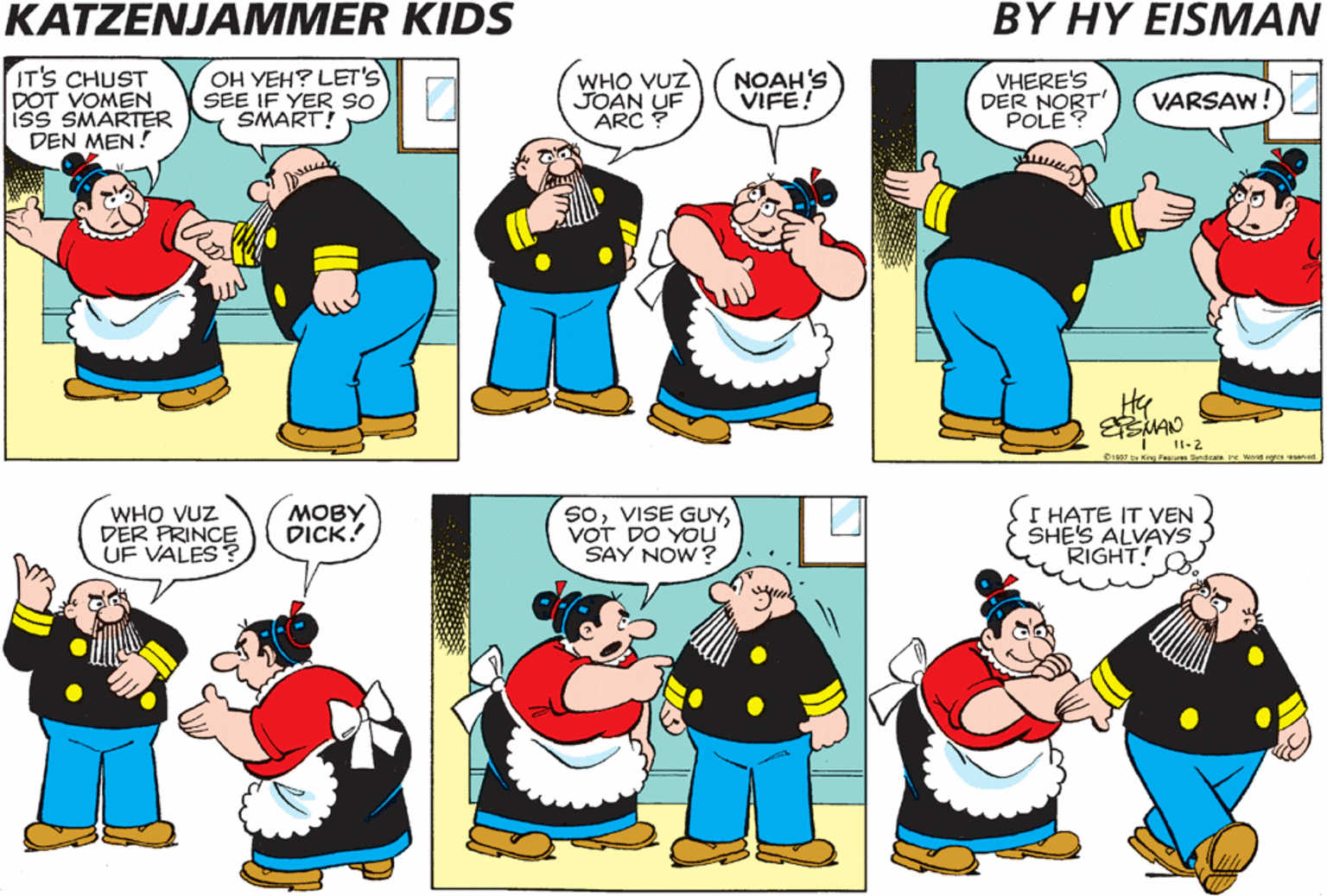 Parallel OCR: KATZENJAMMER KIDS BY HY EISMAN IT'S CHUST DOT VOMEN iss SMARTER DEN MEN! OH YEH? LET'S SEE IF YER SO SMART! WHO VUZ JOAN UF ARC ? NOAH'S VIFE! VHERE'S DER NORT' POLE? VARSAW! I1-2 01997 ty King FN ns ine Wird ha ssensd WHO VUZ DER PRINCE UF VALES ? ???? DICK! SoVOT DO YOU SAY NOW? I HATE IT VEN SHE'S ALVAYS RIGHT! KATZENJAMMER KIDS BY HY EISMAN IT'S CHUST DOT VOMEN iss SMARTER DEN MEN! OH YEH? LET'S SEE IF YER SO SMART! WHO VUZ JOAN UF ARC ? NOAH'S VIFE! VHERE'S DER NORT' POLE? VARSAW! I1-2 01997 ty King FN ns ine Wird ha ssensd WHO VUZ DER PRINCE UF VALES ? ???? DICK! SoVISE GUYVOT DO YOU SAY NOW? I HATE IT VEN SHE'S ALVAYS RIGHT!