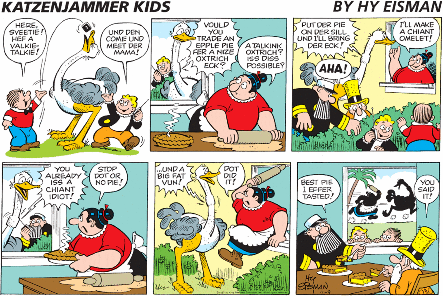 Comic book OCR: KATZENJAMMER KIDS BY HY EISMAN HERESVEETIE! HEF A VALKIE- TALKIE! UND DEN COME UND MEET DER MAMA! VOULD YOU TRADE AN EPPLE PIE FER A NIZE OXTRICH ???? A TALKINK OXTRICH? iSS DISS POSSIBLE? PUT DER PIE ON DER SILL UND I'LL BRING DER ECK! I'LL MAKE A CHIANT OMELET! ???! YOU ALREADY ISS A CHIANT IDIOT! STOP DOT OR NO PIE! UNDA BIG FAT VUN! DOT DID IT! BEST PIE I EFFER TASTED! YOU SAID IT! Hy KATZENJAMMER KIDS BY HY EISMAN HERESVEETIE! HEF A VALKIE- TALKIE! UND DEN COME UND MEET DER MAMA! VOULD YOU TRADE AN EPPLE PIE FER A NIZE OXTRICH ???? A TALKINK OXTRICH? iSS DISS POSSIBLE? PUT DER PIE ON DER SILL UND I'LL BRING DER ECK! I'LL MAKE A CHIANT OMELET! ???! YOU ALREADY ISS A CHIANT IDIOT! STOP DOT OR NO PIE! UNDA BIG FAT VUN! DOT DID IT! BEST PIE I EFFER TASTED! YOU SAID IT! Hy