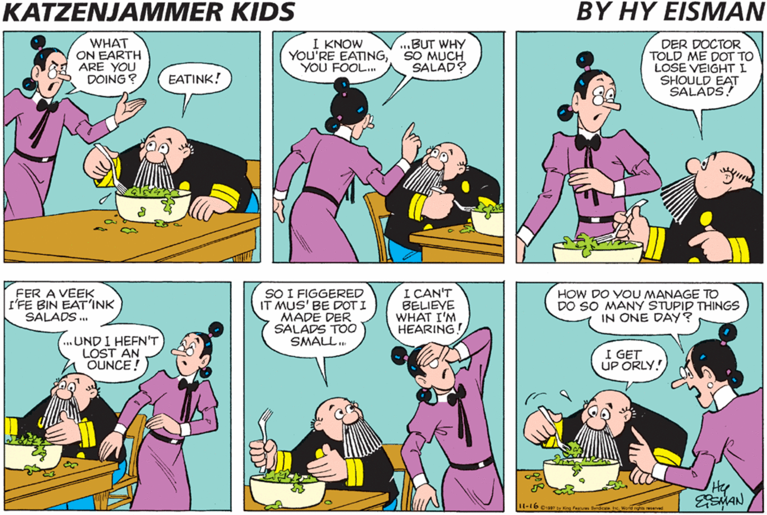Cartoon OCR: KATZENJAMMER KIDS BY HY EISMAN WHAT ON EARTH ARE YOU DOING ? I KNOW YOU'RE EATINGSO MUCH YOU FOOL. DER DOCTOR TOLD ME DOT TO LOSE VEIGHT I SHOULD EAT SALADS! ...BUT WHY SALAD? EATINK! FER A VEEK I'FE BIN EAT'INK SALADS . SO I FIGGERED IT MUS' BE DOT I MADE DER SALADS TOO SMALL. I CAN'T BELIEVE WHAT I'M HEARING! HOW DO YOU MANAGE TO DO SO MANY STUPID THINGS IN ONE DAY? ..UND I HEFN'T LOST AN OUNCE! I GET UP ORLY! Hy HAN I(-16. KATZENJAMMER KIDS BY HY EISMAN WHAT ON EARTH ARE YOU DOING ? I KNOW YOU'RE EATINGSO MUCH YOU FOOL. DER DOCTOR TOLD ME DOT TO LOSE VEIGHT I SHOULD EAT SALADS! ...BUT WHY SALAD? EATINK! FER A VEEK I'FE BIN EAT'INK SALADS . SO I FIGGERED IT MUS' BE DOT I MADE DER SALADS TOO SMALL. I CAN'T BELIEVE WHAT I'M HEARING! HOW DO YOU MANAGE TO DO SO MANY STUPID THINGS IN ONE DAY? ..UND I HEFN'T LOST AN OUNCE! I GET UP ORLY! Hy HAN I(-16.