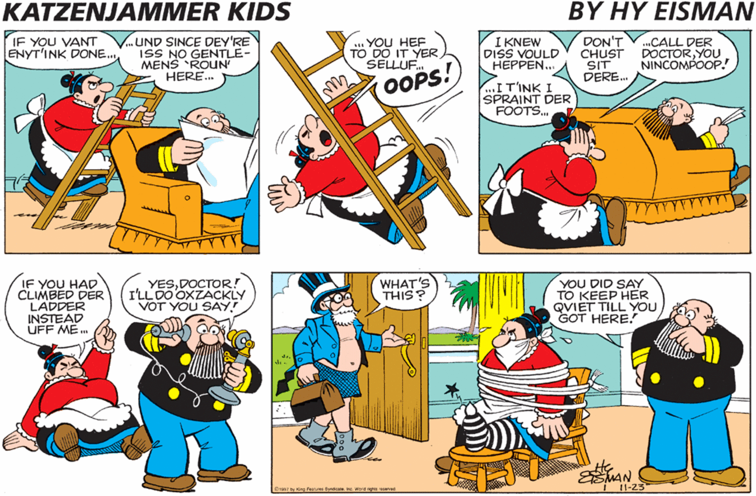 Organism OCR: KATZENJAMMER KIDS BY HY EISMAN IF YOU VANT ENYT'INK DONE. ..UND SINCE DEY'RE ISS NO GENTLE- MENS ROUN HERE. ... YOU HEE TO DO IT YER SELLUF. I KNEW DISS VOULD HEPPEN... DON'T CHUST SIT DERE. .CALL DER DOCTORYOU NINCOMPOOP! OOPS! ...I T'INK I SPRAINT DER FOOTS... IF YOU HAD CLIMBED DER LADDER INSTEAD UFF ME .. YESDOCTOR! I'LL DO OXZACKLY VOT YOU SAY! WHAT'S THIS ? YOU DID SAY TO KEEP HER QVIET TILL YOU GOT HERE. MAN 11-23 B1997 by King Foounes Syndicate. inc. Word ighes seved KATZENJAMMER KIDS BY HY EISMAN IF YOU VANT ENYT'INK DONE. ..UND SINCE DEY'RE ISS NO GENTLE- MENS ROUN HERE. ... YOU HEE TO DO IT YER SELLUF. I KNEW DISS VOULD HEPPEN... DON'T CHUST SIT DERE. .CALL DER DOCTORYOU NINCOMPOOP! OOPS! ...I T'INK I SPRAINT DER FOOTS... IF YOU HAD CLIMBED DER LADDER INSTEAD UFF ME .. YESDOCTOR! I'LL DO OXZACKLY VOT YOU SAY! WHAT'S THIS ? YOU DID SAY TO KEEP HER QVIET TILL YOU GOT HERE. MAN 11-23 B1997 by King Foounes Syndicate. inc. Word ighes seved