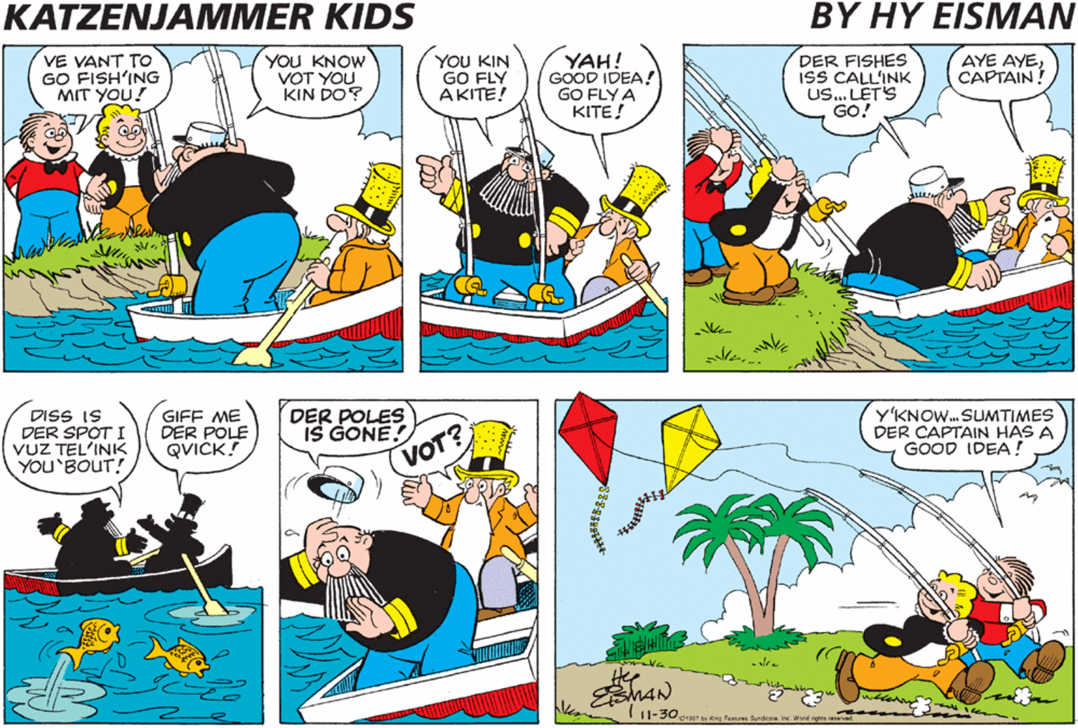 Fictional character OCR: KATZENJAMMER KIDS BY HY EISMAN YAH! GOOD IDEA! GO FLY A KITE! VE VANT TO GO FISH'ING MIT YOU! YOU KNOW VOT YOU KIN DO? YOU KIN GO FLY AKITE! DER FISHES ISS CALL'INK Us. LET'S GO! AYE AYECAPTAIN! DISS IS DER SPOT I VUZ TEL'INK YOU'BOUT! GIFF ME DER POLE QVICK! DER POLES IS GONE! YKNOW. SUMTIMES DER CAPTAIN HAS A GOOD IDEA ! VOT? Hee MAN KATZENJAMMER KIDS BY HY EISMAN YAH! GOOD IDEA! GO FLY A KITE! VE VANT TO GO FISH'ING MIT YOU! YOU KNOW VOT YOU KIN DO? YOU KIN GO FLY AKITE! DER FISHES ISS CALL'INK Us. LET'S GO! AYE AYECAPTAIN! DISS IS DER SPOT I VUZ TEL'INK YOU'BOUT! GIFF ME DER POLE QVICK! DER POLES IS GONE! YKNOW. SUMTIMES DER CAPTAIN HAS A GOOD IDEA ! VOT? Hee MAN