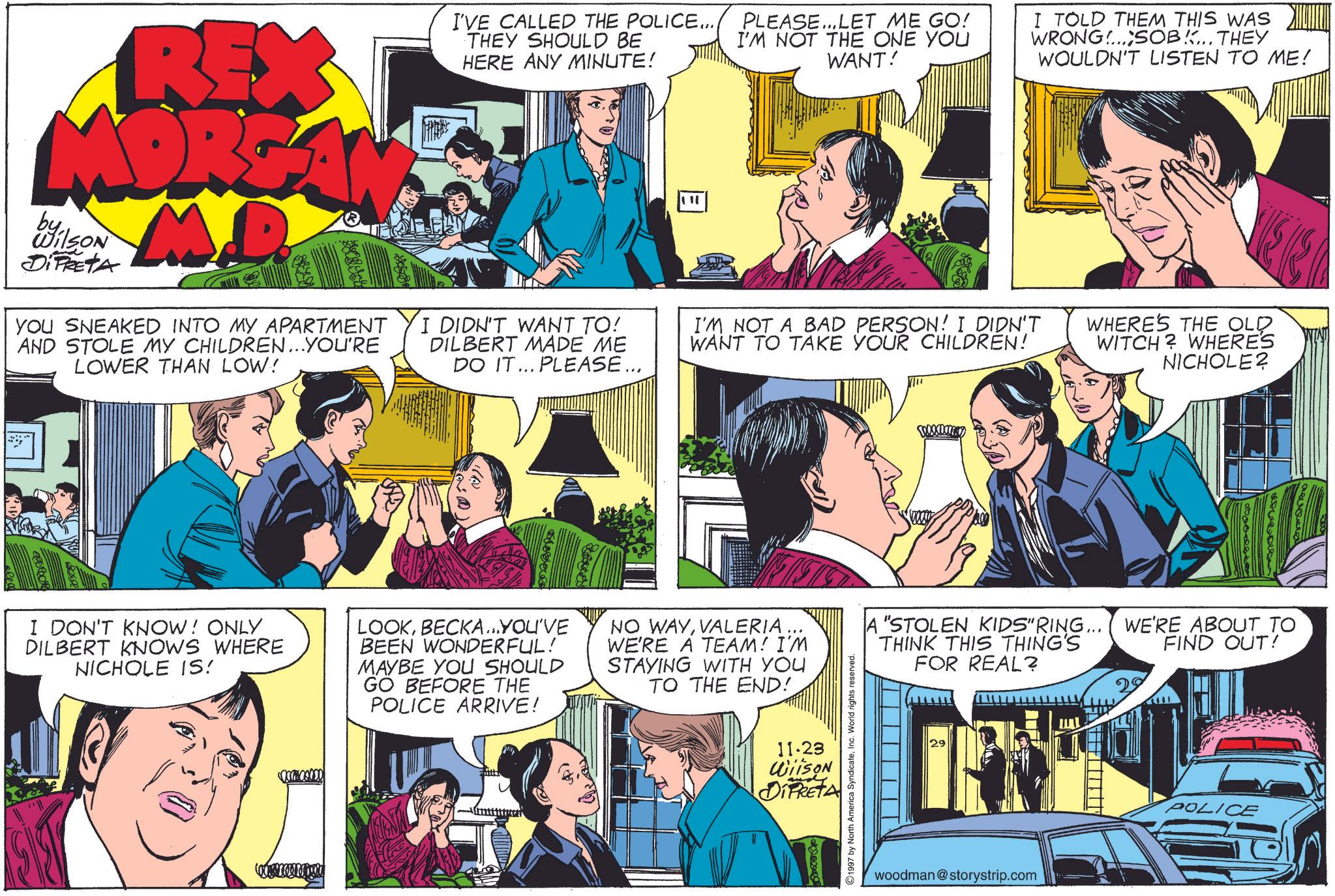 Interaction OCR: REX MORGAN by Wilson DIPRETA M YOU SNEAKED INTO MY APARTMENT AND STOLE MY CHILDREN...YOU'RE LOWER THAN LOW! I'VE CALLED THE POLICE... THEY SHOULD BE HERE ANY MINUTE! I DIDN'T WANT TO! DILBERT MADE ME DO IT... PLEASE... " PLEASE...LET ME GO! I'M NOT THE ONE YOU WANT! I'M NOT A BAD PERSON! I DIDN'T WANT TO TAKE YOUR CHILDREN! I TOLD THEM THIS WAS WRONG...SOB... THEY WOULDN'T LISTEN TO ME! WHERE'S THE OLD WITCH? WHERES NICHOLE? 166.0 I DON'T KNOW! ONLY DILBERT KNOWS WHERE NICHOLE IS! LOOKBECKA...YOU'VE BEEN WONDERFUL! MAYBE YOU SHOULD GO BEFORE THE POLICE ARRIVE! NO WAYVALERIA ... WE'RE A TEAM! I'M STAYING WITH YOU TO THE END! 11.23 WiiSON DiPRETA 1997 by North America SyndicateInc. World rights reserved. A "STOLEN KIDS" RING... THINK THIS THING'S FOR REAL? woodman@storystrip.com WE'RE ABOUT TO FIND OUT! POLICE REX MORGAN by Wilson DIPRETA M YOU SNEAKED INTO MY APARTMENT AND STOLE MY CHILDREN ... YOU'RE LOWER THAN LOW ! I'VE CALLED THE POLICE ... THEY SHOULD BE HERE ANY MINUTE ! I DIDN'T WANT TO ! DILBERT MADE ME DO IT ... PLEASE ... " PLEASE ... LET ME GO ! I'M NOT THE ONE YOU WANT ! I'M NOT A BAD PERSON ! I DIDN'T WANT TO TAKE YOUR CHILDREN ! I TOLD THEM THIS WAS WRONG ... SOB ... THEY WOULDN'T LISTEN TO ME ! WHERE'S THE OLD WITCH ? WHERES NICHOLE ? 166.0 I DON'T KNOW ! ONLY DILBERT KNOWS WHERE NICHOLE IS ! LOOKBECKA ... YOU'VE BEEN WONDERFUL ! MAYBE YOU SHOULD GO BEFORE THE POLICE ARRIVE ! NO WAYVALERIA ... WE'RE A TEAM ! I'M STAYING WITH YOU TO THE END ! 11.23 WiiSON DiPRETA 1997 by North America SyndicateInc. World rights reserved . A " STOLEN KIDS " RING ... THINK THIS THING'S FOR REAL ? woodman@storystrip.com WE'RE ABOUT TO FIND OUT ! POLICE