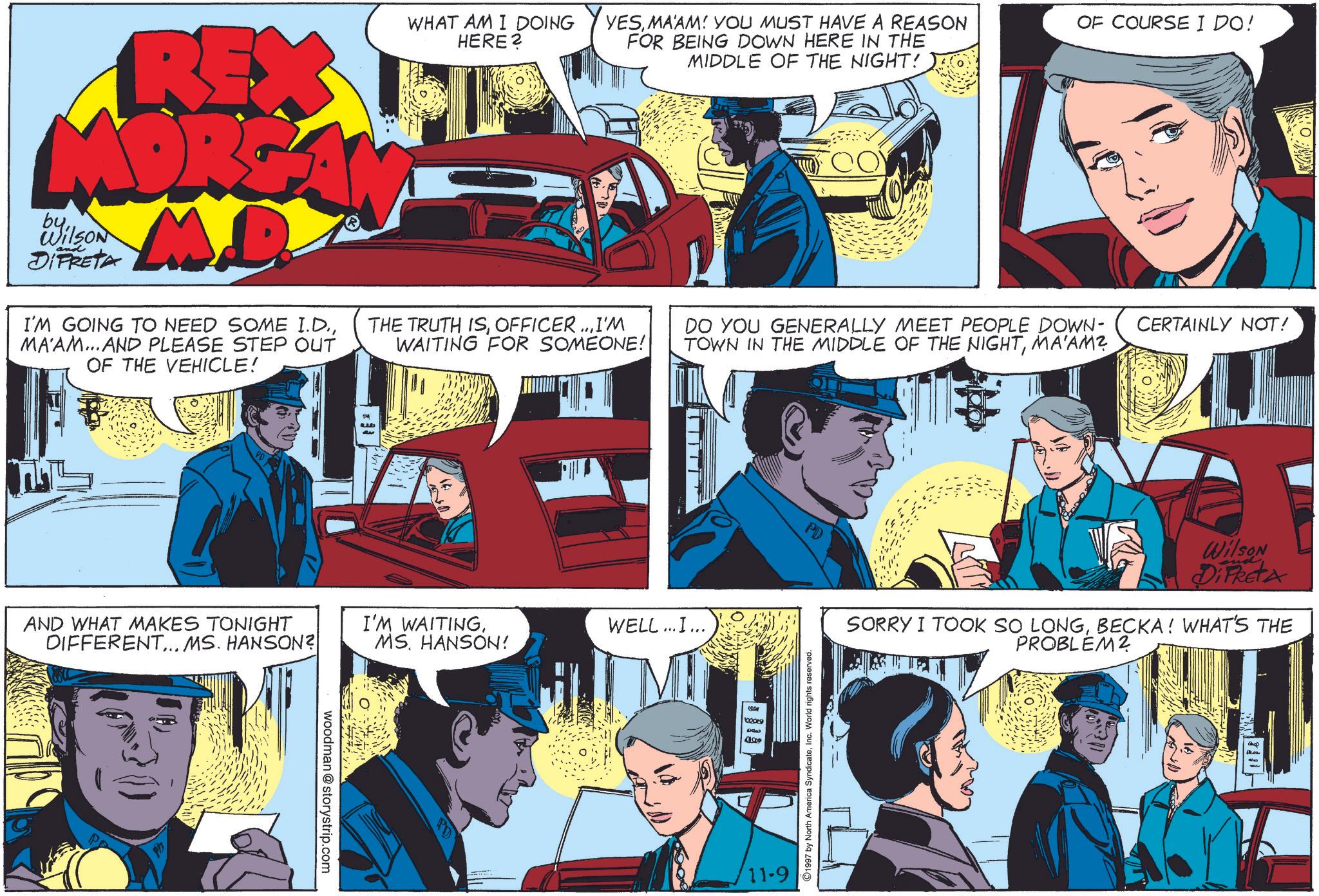 Comics OCR: O REX MORGA MD by Wilson DIFRETA I'M GOING TO NEED SOME I.D.MA'AM...AND PLEASE STEP OUT OF THE VEHICLE! WHAT AM I DOING HERE? YESMAAM! YOU MUST HAVE A REASON FOR BEING DOWN HERE IN THE MIDDLE OF THE NIGHT! OF COURSE I DO! THE TRUTH ISOFFICER...I'M WAITING FOR SOMEONE! DO YOU GENERALLY MEET PEOPLE DOWN- CERTAINLY NOT! TOWN IN THE MIDDLE OF THE NIGHTMA'AM? AND WHAT MAKES TONIGHT DIFFERENT... MS. HANSON? I'M WAITINGWELL...I... MSHANSON! woodman @storystrip.com PD 19.09 100009 4043 41.009 Wilson DiFketa SORRY I TOOK SO LONGBECKA! WHAT'S THE 1997 by North America SyndicateInc. World rights reserved. 11-9 PROBLEM? 1811- O REX MORGA MD by Wilson DIFRETA I'M GOING TO NEED SOME I.D.MA'AM ... AND PLEASE STEP OUT OF THE VEHICLE ! WHAT AM I DOING HERE ? YESMAAM ! YOU MUST HAVE A REASON FOR BEING DOWN HERE IN THE MIDDLE OF THE NIGHT ! OF COURSE I DO ! THE TRUTH ISOFFICER ... I'M WAITING FOR SOMEONE ! DO YOU GENERALLY MEET PEOPLE DOWN- CERTAINLY NOT ! TOWN IN THE MIDDLE OF THE NIGHTMA'AM ? AND WHAT MAKES TONIGHT DIFFERENT ... MS . HANSON ? I'M WAITINGWELL ... I ... MSHANSON ! woodman @ storystrip.com PD 19.09 100009 4043 41.009 Wilson DiFketa SORRY I TOOK SO LONGBECKA ! WHAT'S THE 1997 by North America SyndicateInc. World rights reserved . 11-9 PROBLEM ? 1811-