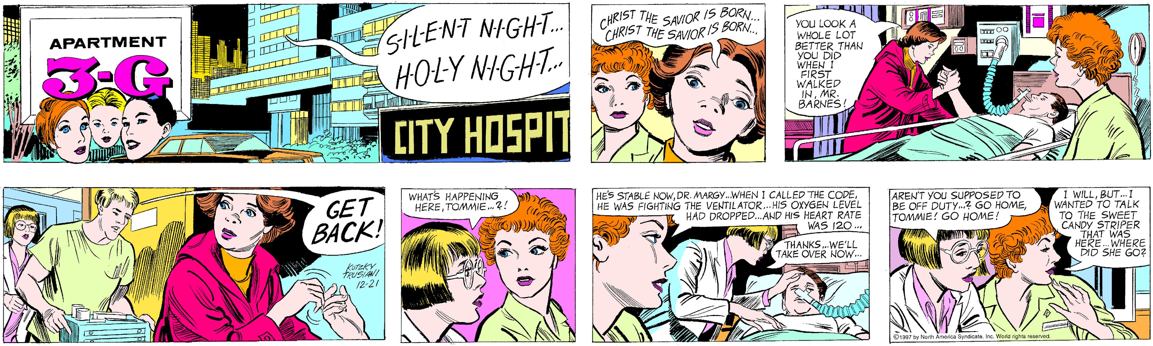 Human OCR: SILENT NIGHT. HOLY NIGHT.| CHRIST THE SAVIOR IS BORN. APARTMENT CHRIST THE SAVIORIS BORN.. 3.G CITY HOSPIT YOU LOOK A WHOLE LOT BETTER THAN you DID WHEN I FIRST WALKED INMR. BARNES! GET BACK! T 00 TRUSIANI 12-21 WHAT'S HAPPENING HERETOMMIE. ?! HES STABLE NOWHE WAS FIGHTING THE VENTILATOR... HIS OXYGEN LEVEL HAD DROPPED.AND HIS HEART RATE WAS 120... AREN'T YOU SUPPOSED TO BE OFF DUTY.? GO HOMETOMMIE! GO HOME! I WILLBUT...1 WANTED TO TALK TO THE SWEET CANDY STRIPER THAT WAS HERE. WHERE DID SHE GO? THANKS.WE'LL TAKE OVER NOW.. ©1997 by North America SyndicateInc. World rights reserved. SILENT NIGHT. HOLY NIGHT.| CHRIST THE SAVIOR IS BORN. APARTMENT CHRIST THE SAVIORIS BORN.. 3.G CITY HOSPIT YOU LOOK A WHOLE LOT BETTER THAN you DID WHEN I FIRST WALKED INMR. BARNES! GET BACK! T 00 TRUSIANI 12-21 WHAT'S HAPPENING HERETOMMIE. ?! HES STABLE NOWDR. MARGY.WHEN I CALLED THE CODEHE WAS FIGHTING THE VENTILATOR... HIS OXYGEN LEVEL HAD DROPPED.AND HIS HEART RATE WAS 120... AREN'T YOU SUPPOSED TO BE OFF DUTY.? GO HOMETOMMIE! GO HOME! I WILLBUT...1 WANTED TO TALK TO THE SWEET CANDY STRIPER THAT WAS HERE. WHERE DID SHE GO? THANKS.WE'LL TAKE OVER NOW.. ©1997 by North America SyndicateInc. World rights reserved.