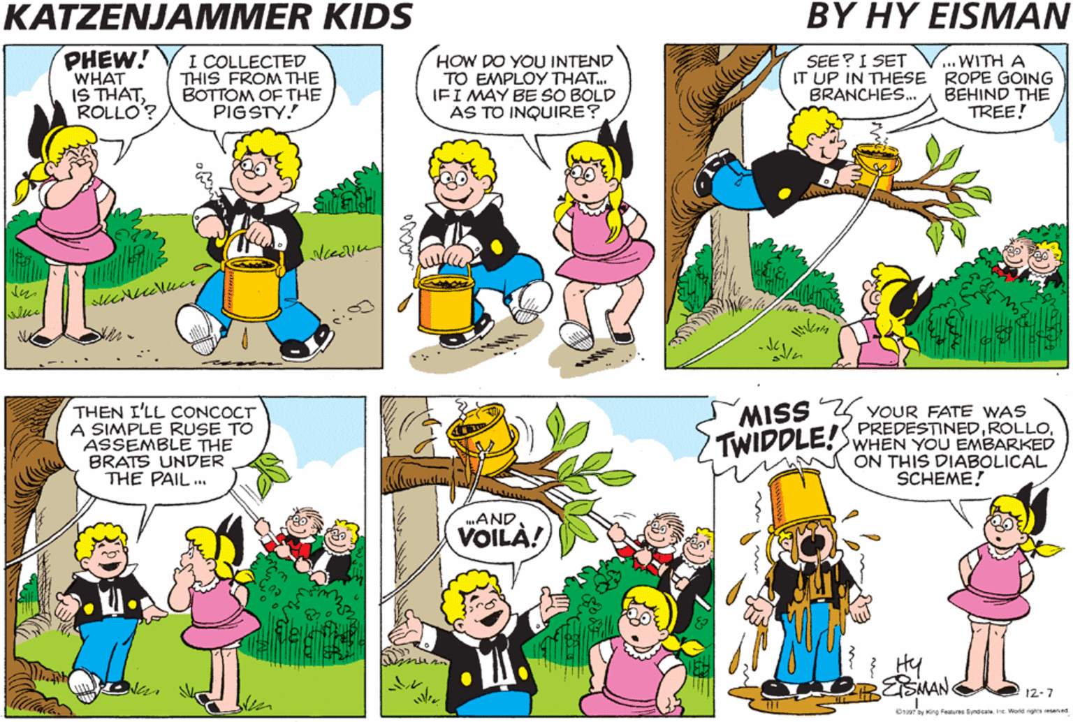 Organism OCR: KATZENJAMMER KIDS BY HY EISMAN PHEW! WHAT IS THATROLLO'? I COLLECTED THIS FROM THE BOTTOM OF THE PIGSTY.! HOW DO YOU INTEND TO EMPLOY THAT. IFI MAY BE SO BOLD AS TO INQUIRE? ... WITH A IT UP IN THESE ROPE GOING BEHIND THE TREE! SEE? I SET BRANCHES. THEN I'LL CONCOCT A SIMPLE RUSE TO ASSEMBLE THE BRATS UNDER THE PAIL ... MISS 4 YOUR FATE WAS TWIDDLE! PREDESTINEDWHEN YOU EMBARKED ON THIS DIABOLICAL SCHEME! .AND VOILA! Hy 12-7 O oy King Faures SyndcaleIne World nighes esenad KATZENJAMMER KIDS BY HY EISMAN PHEW! WHAT IS THATROLLO'? I COLLECTED THIS FROM THE BOTTOM OF THE PIGSTY.! HOW DO YOU INTEND TO EMPLOY THAT. IFI MAY BE SO BOLD AS TO INQUIRE? ... WITH A IT UP IN THESE ROPE GOING BEHIND THE TREE! SEE? I SET BRANCHES. THEN I'LL CONCOCT A SIMPLE RUSE TO ASSEMBLE THE BRATS UNDER THE PAIL ... MISS 4 YOUR FATE WAS TWIDDLE! PREDESTINEDWHEN YOU EMBARKED ON THIS DIABOLICAL SCHEME! .AND VOILA! Hy 12-7 O oy King Faures SyndcaleIne World nighes esenad